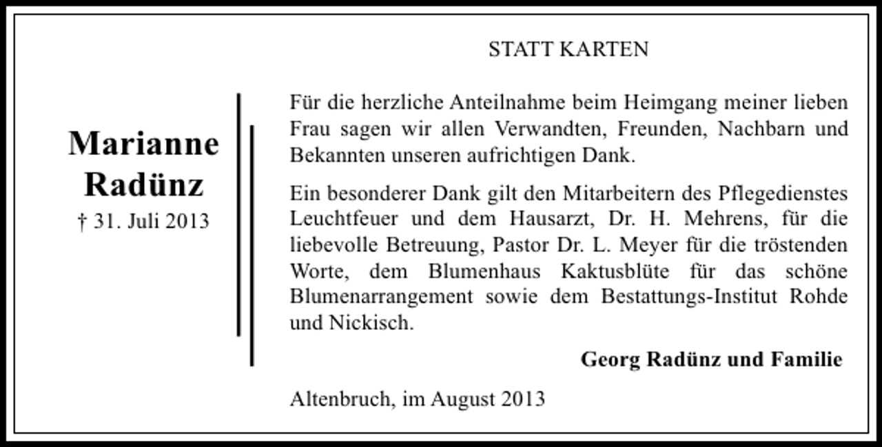 <p>STATT KARTEN</p><p>Marianne<br />Radünz<br />† 31. Juli 2013</p><p>Für die herzliche Anteilnahme beim Heimgang meiner lieben<br />Frau sagen wir allen Verwandten, Freunden, Nachbarn und<br />Bekannten unseren aufrichtigen Dank.<br />Ein besonderer Dank gilt den Mitarbeitern des Pflegedienstes<br />Leuchtfeuer und dem Hausarzt, Dr. H. Mehrens, für die<br />liebevolle Betreuung, Pastor Dr. L. Meyer für die tröstenden<br />Worte, dem Blumenhaus Kaktusblüte für das schöne<br />Blumenarrangement sowie dem Bestattungs-Institut Rohde<br />und Nickisch.<br />Georg Radünz und Familie<br />Altenbruch, im August 2013</p>
