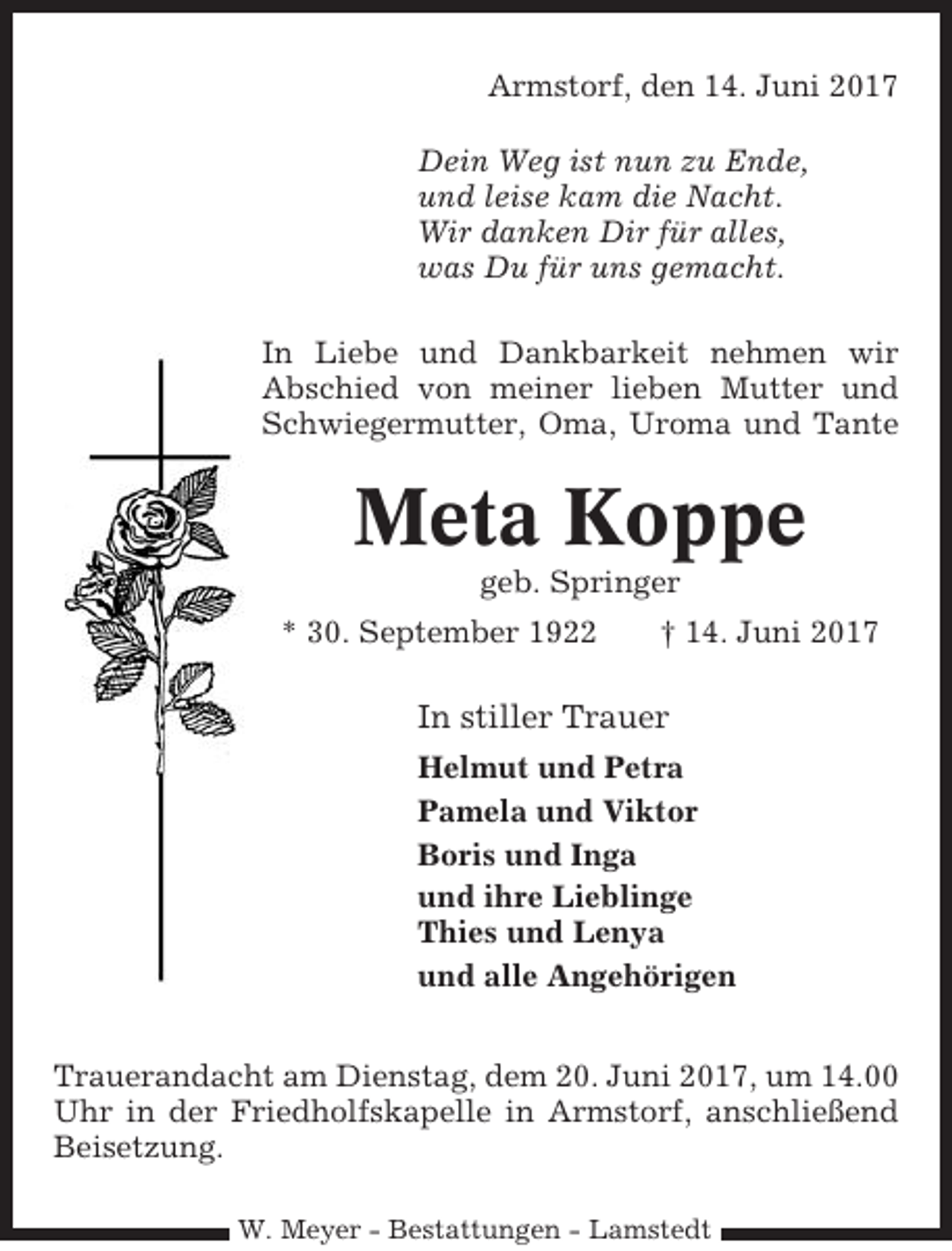 <p>Armstorf, den 14. Juni 2017<br />Dein Weg ist nun zu Ende,<br />und leise kam die Nacht.<br />Wir danken Dir für alles,<br />was Du für uns gemacht.<br />In Liebe und Dankbarkeit nehmen wir<br />Abschied von meiner lieben Mutter und<br />Schwiegermutter, Oma, Uroma und Tante</p><p>Meta Koppe<br />geb. Springer<br />* 30. September 1922</p><p>† 14. Juni 2017</p><p>In stiller Trauer<br />Helmut und Petra<br />Pamela und Viktor<br />Boris und Inga<br />und ihre Lieblinge<br />Thies und Lenya<br />und alle Angehörigen<br />Trauerandacht am Dienstag, dem 20. Juni 2017, um 14.00<br />Uhr in der Friedholfskapelle in Armstorf, anschließend<br />Beisetzung.<br />W. Meyer - Bestattungen - Lamstedt</p>