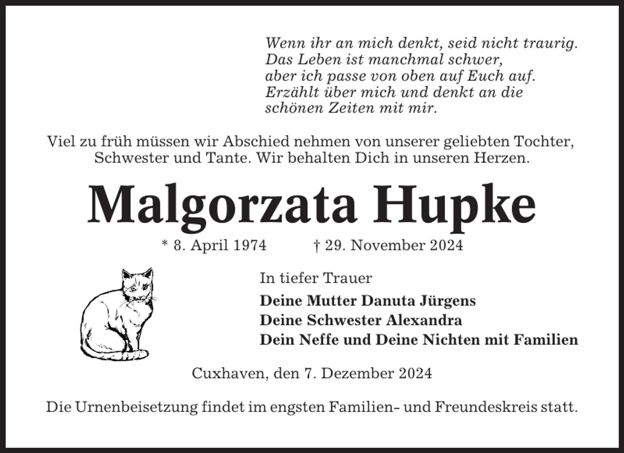 <p>Wenn ihr an mich denkt, seid nicht traurig.<br />Das Leben ist manchmal schwer,<br />aber ich passe von oben auf Euch auf.<br />Erzählt über mich und denkt an die<br />schönen Zeiten mit mir.<br />Viel zu früh müssen wir Abschied nehmen von unserer geliebten Tochter,<br />Schwester und Tante. Wir behalten Dich in unseren Herzen.</p><p>Malgorzata Hupke<br />* 8. April 1974</p><p>† 29. November 2024</p><p>In tiefer Trauer<br />Deine Mutter Danuta Jürgens<br />Deine Schwester Alexandra<br />Dein Neffe und Deine Nichten mit Familien<br />Cuxhaven, den 7. Dezember 2024<br />Die Urnenbeisetzung findet im engsten Familien- und Freundeskreis statt.</p>