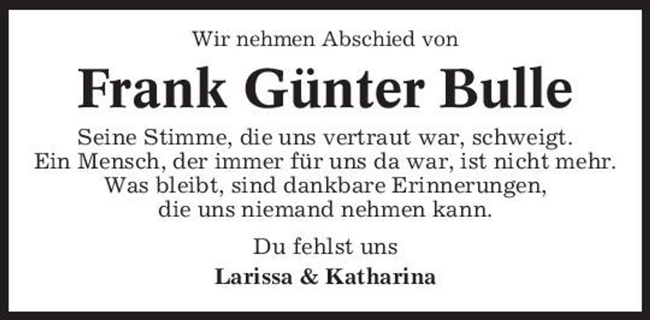 <p>Wir nehmen Abschied von</p><p>Frank Günter Bulle<br />Seine Stimme, die uns vertraut war, schweigt. Ein Mensch, der immer für uns da war, ist nicht mehr. Was bleibt, sind dankbare Erinnerungen, die uns niemand nehmen kann. Du fehlst uns Larissa &amp; Katharina</p>