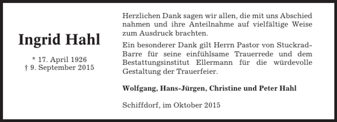 <p>Ingrid Hahl<br />* 17. April 1926<br />† 9. September 2015</p><p>Herzlichen Dank sagen wir allen, die mit uns Abschied<br />nahmen und ihre Anteilnahme auf vielfältige Weise<br />zum Ausdruck brachten.<br />Ein besonderer Dank gilt Herrn Pastor von StuckradBarre für seine einfühlsame Trauerrede und dem<br />Bestattungsinstitut Ellermann für die würdevolle<br />Gestaltung der Trauerfeier.<br />Wolfgang, Hans-Jürgen, Christine und Peter Hahl<br />Schiffdorf, im Oktober 2015</p>