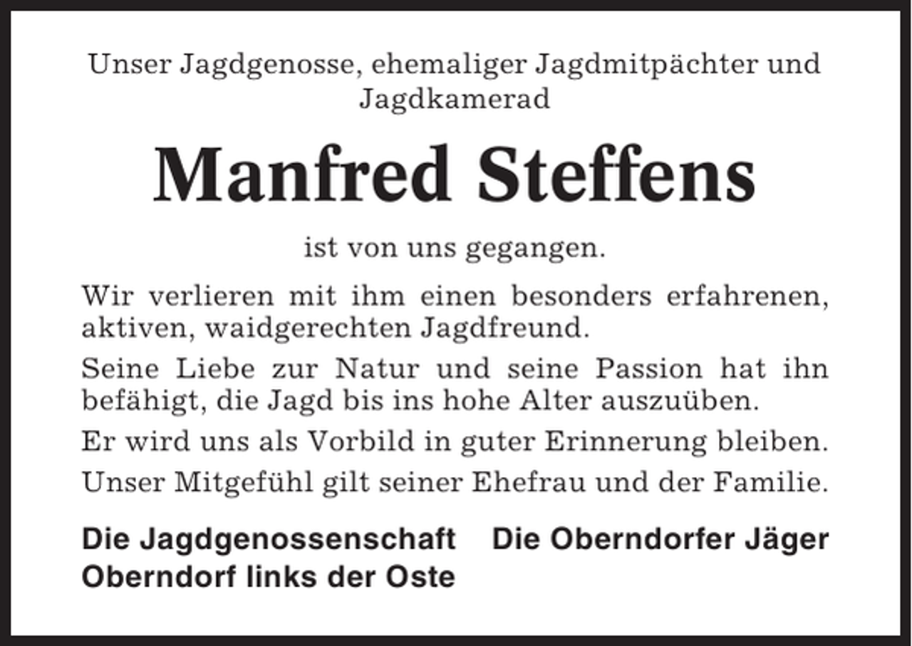 <p>Unser Jagdgenosse, ehemaliger Jagdmitpächter und<br />Jagdkamerad</p><p>Manfred Steffens<br />ist von uns gegangen.<br />Wir verlieren mit ihm einen besonders erfahrenen,<br />aktiven, waidgerechten Jagdfreund.<br />Seine Liebe zur Natur und seine Passion hat ihn<br />befähigt, die Jagd bis ins hohe Alter auszuüben.<br />Er wird uns als Vorbild in guter Erinnerung bleiben.<br />Unser Mitgefühl gilt seiner Ehefrau und der Familie.</p><p>Die Jagdgenossenschaft<br />Oberndorf links der Oste</p><p>Die Oberndorfer Jäger</p>