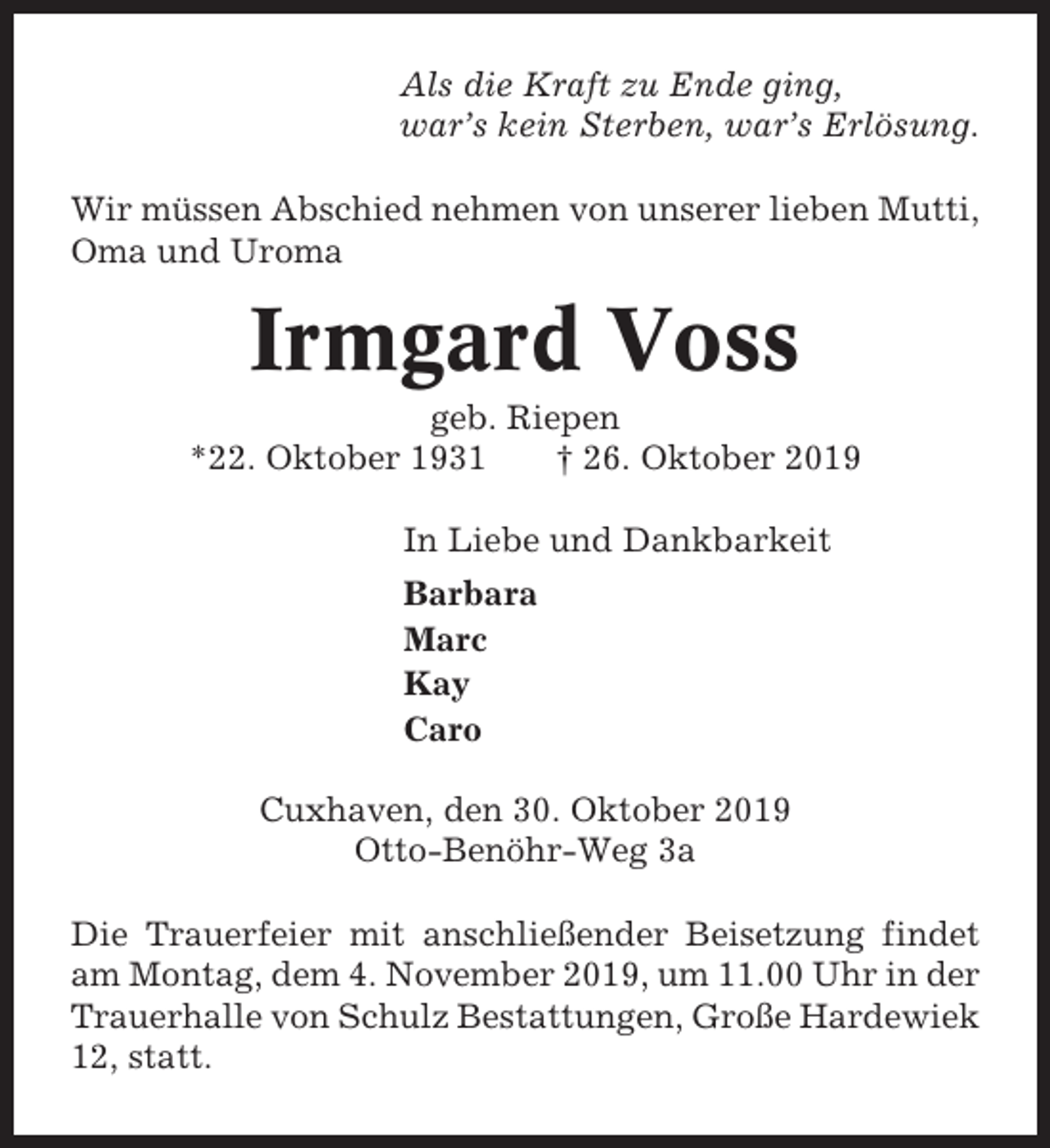 <p>Als die Kraft zu Ende ging,<br />war’s kein Sterben, war’s Erlösung.<br />Wir müssen Abschied nehmen von unserer lieben Mutti,<br />Oma und Uroma</p><p>Irmgard Voss<br />geb. Riepen<br />*22. Oktober 1931<br />† 26. Oktober 2019<br />In Liebe und Dankbarkeit<br />Barbara<br />Marc<br />Kay<br />Caro<br />Cuxhaven, den 30. Oktober 2019<br />Otto-Benöhr-Weg 3a<br />Die Trauerfeier mit anschließender Beisetzung findet<br />am Montag, dem 4. November 2019, um 11.00 Uhr in der<br />Trauerhalle von Schulz Bestattungen, Große Hardewiek<br />12, statt.</p>