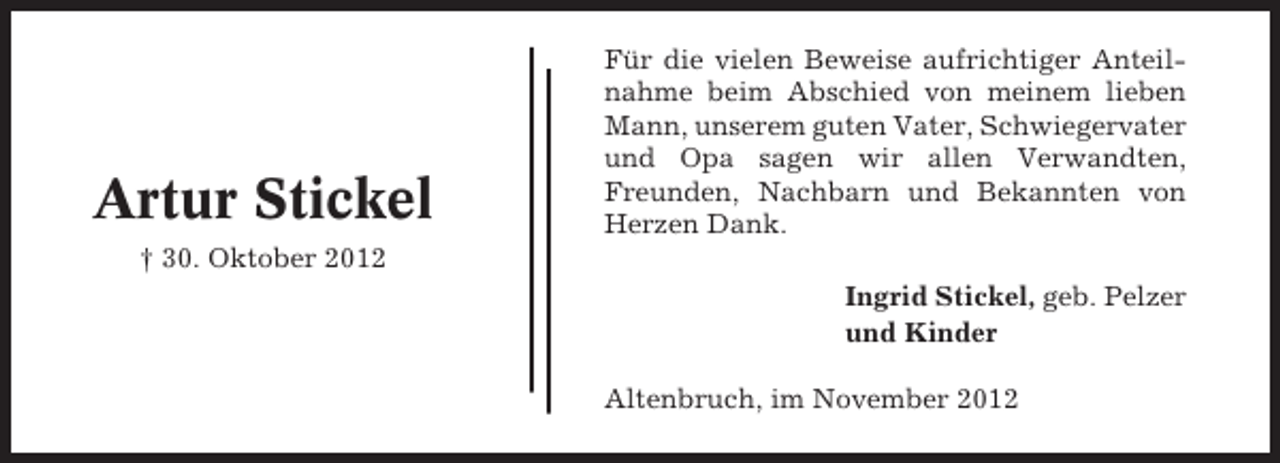 <p>Artur Stickel</p><p>Für die vielen Beweise aufrichtiger Anteilnahme beim Abschied von meinem lieben<br />Mann, unserem guten Vater, Schwiegervater<br />und Opa sagen wir allen Verwandten,<br />Freunden, Nachbarn und Bekannten von<br />Herzen Dank.</p><p>† 30. Oktober 2012<br />Ingrid Stickel, geb. Pelzer<br />und Kinder<br />Altenbruch, im November 2012</p>