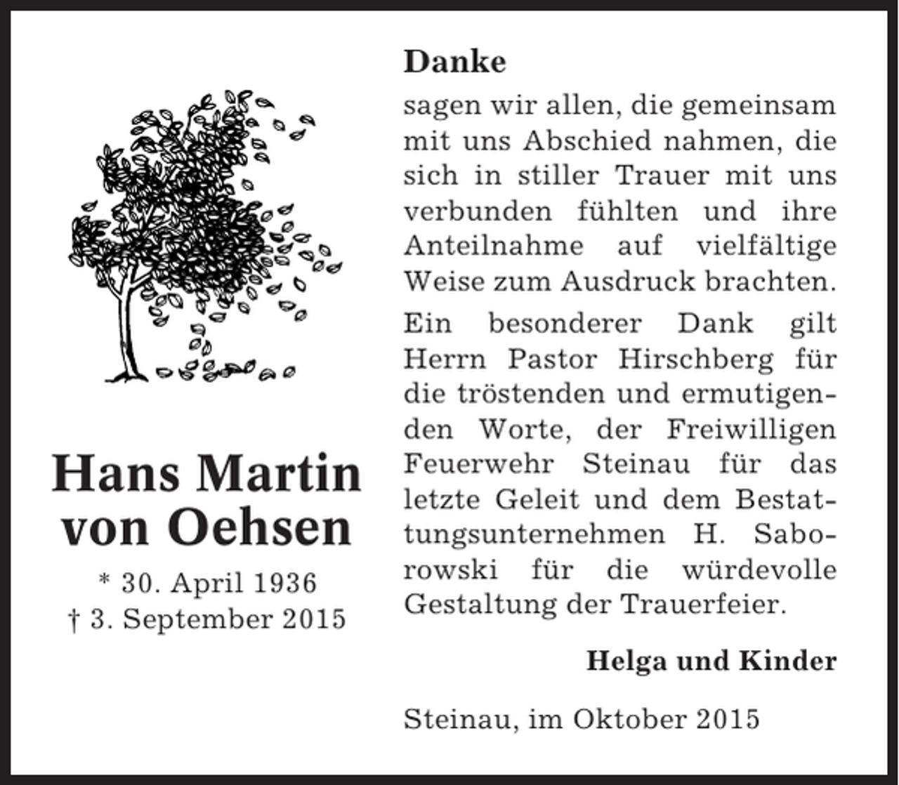 <p>Danke</p><p>Hans Martin<br />von Oehsen<br />* 30. April 1936<br />† 3. September 2015</p><p>sagen wir allen, die gemeinsam<br />mit uns Abschied nahmen, die<br />sich in stiller Trauer mit uns<br />verbunden fühlten und ihre<br />Anteilnahme auf vielfältige<br />Weise zum Ausdruck brachten.<br />Ein besonderer Dank gilt<br />Herrn Pastor Hirschberg für<br />die tröstenden und ermutigenden Worte, der Freiwilligen<br />Feuerwehr Steinau für das<br />letzte Geleit und dem Bestattungsunternehmen H. Saborowski für die würdevolle<br />Gestaltung der Trauerfeier.<br />Helga und Kinder<br />Steinau, im Oktober 2015</p>