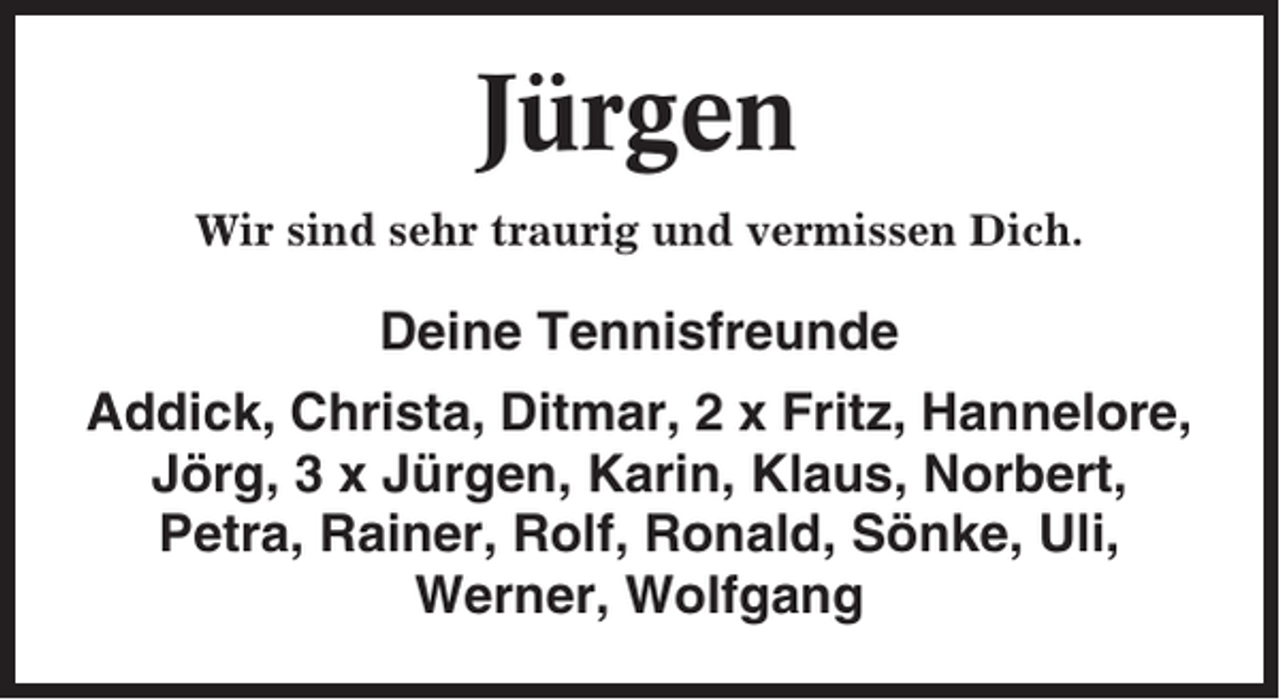 <p>Jürgen<br />Wir sind sehr traurig und vermissen Dich.</p><p>Deine Tennisfreunde<br />Addick, Christa, Ditmar, 2 x Fritz, Hannelore,<br />Jörg, 3 x Jürgen, Karin, Klaus, Norbert,<br />Petra, Rainer, Rolf, Ronald, Sönke, Uli,<br />Werner, Wolfgang</p>