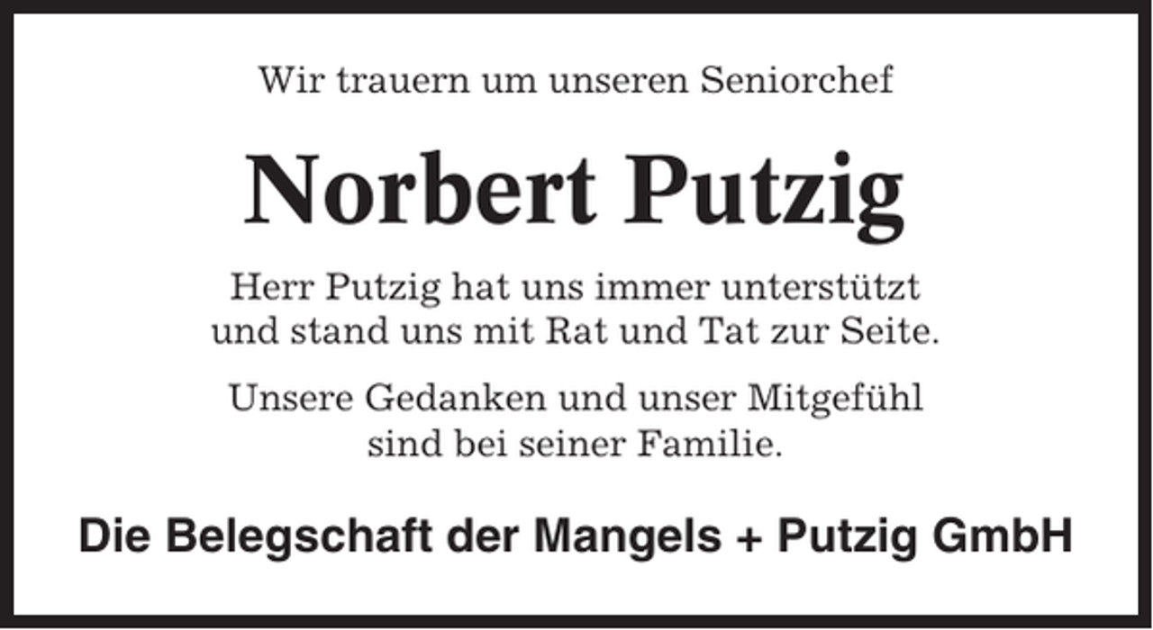 <p>Wir trauern um unseren Seniorchef</p><p>Norbert Putzig<br />Herr Putzig hat uns immer unterstützt<br />und stand uns mit Rat und Tat zur Seite.<br />Unsere Gedanken und unser Mitgefühl<br />sind bei seiner Familie.</p><p>Die Belegschaft der Mangels + Putzig GmbH</p>