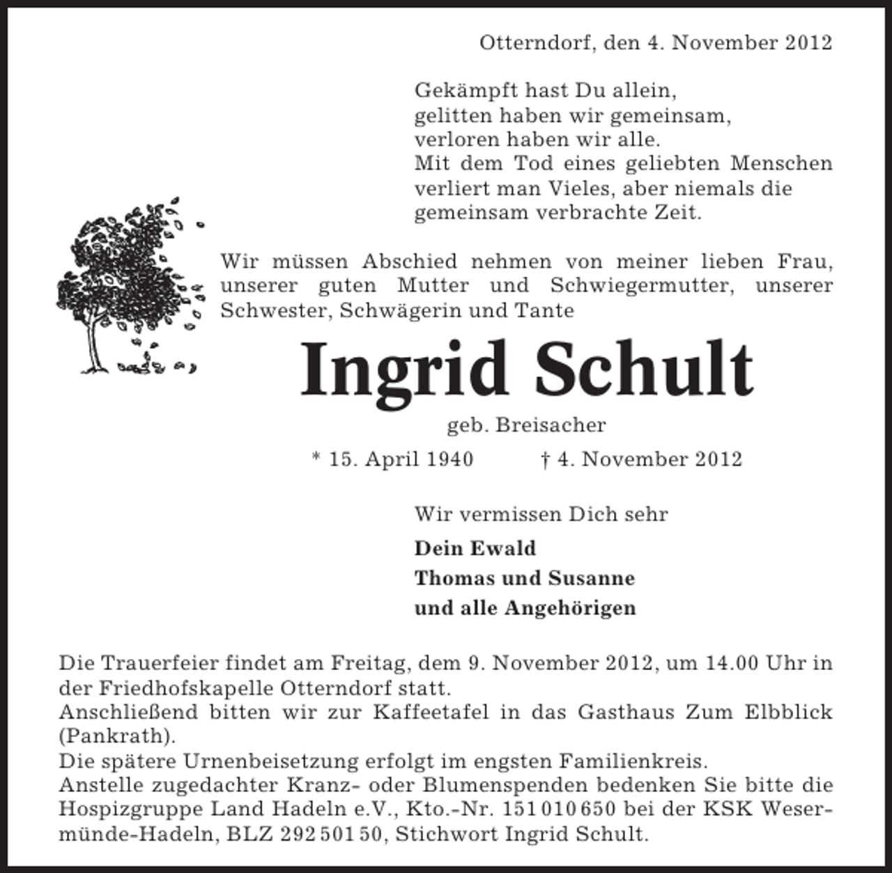 <p>Otterndorf, den 4. November 2012<br />Gekämpft hast Du allein,<br />gelitten haben wir gemeinsam,<br />verloren haben wir alle.<br />Mit dem Tod eines geliebten Menschen<br />verliert man Vieles, aber niemals die<br />gemeinsam verbrachte Zeit.<br />Wir müssen Abschied nehmen von meiner lieben Frau,<br />unserer guten Mutter und Schwiegermutter, unserer<br />Schwester, Schwägerin und Tante</p><p>Ingrid Schult<br />geb. Breisacher<br />* 15. April 1940</p><p>† 4. November 2012</p><p>Wir vermissen Dich sehr<br />Dein Ewald<br />Thomas und Susanne<br />und alle Angehörigen<br />Die Trauerfeier findet am Freitag, dem 9. November 2012, um 14.00 Uhr in<br />der Friedhofskapelle Otterndorf statt.<br />Anschließend bitten wir zur Kaffeetafel in das Gasthaus Zum Elbblick<br />(Pankrath).<br />Die spätere Urnenbeisetzung erfolgt im engsten Familienkreis.<br />Anstelle zugedachter Kranz- oder Blumenspenden bedenken Sie bitte die<br />Hospizgruppe Land Hadeln e.V., Kto.-Nr. 151 010 650 bei der KSK Wesermünde-Hadeln, BLZ 292 501 50, Stichwort Ingrid Schult.</p>