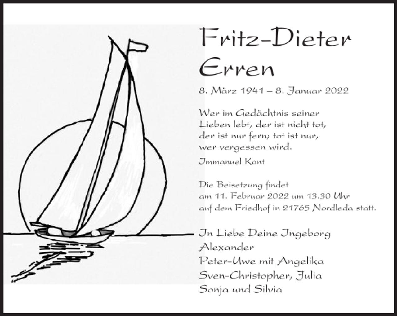 <p>Fritz-Dieter<br />Erren<br />8. März 1941 – 8. Januar 2022<br />Wer im Gedächtnis seiner<br />Lieben lebt, der ist nicht tot,<br />der ist nur fern; tot ist nur,<br />wer vergessen wird.<br />Immanuel Kant<br />Die Beisetzung findet<br />am 11. Februar 2022 um 13.30 Uhr<br />auf dem Friedhof in 21765 Nordleda statt.</p><p>In Liebe Deine Ingeborg<br />Alexander<br />Peter-Uwe mit Angelika<br />Sven-Christopher, Julia<br />Sonja und Silvia</p>