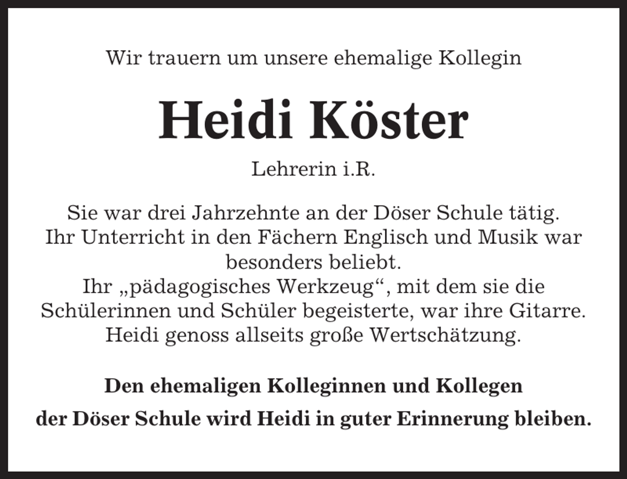 <p>Wir trauern um unsere ehemalige Kollegin</p><p>Heidi Köster<br />Lehrerin i.R.<br />Sie war drei Jahrzehnte an der Döser Schule tätig.<br />Ihr Unterricht in den Fächern Englisch und Musik war<br />besonders beliebt.<br />Ihr „pädagogisches Werkzeug“, mit dem sie die<br />Schülerinnen und Schüler begeisterte, war ihre Gitarre.<br />Heidi genoss allseits große Wertschätzung.<br />Den ehemaligen Kolleginnen und Kollegen<br />der Döser Schule wird Heidi in guter Erinnerung bleiben.</p>