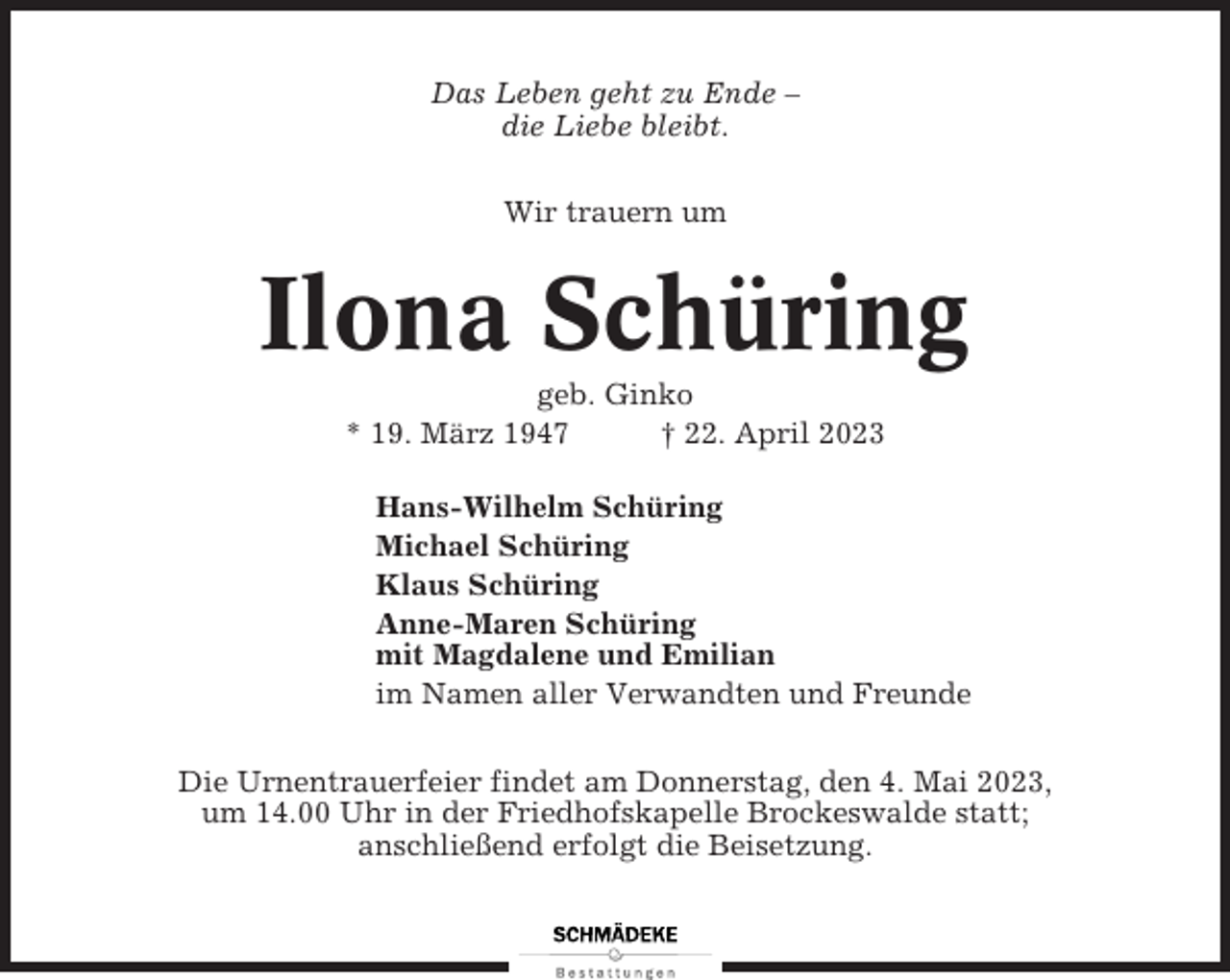 <p>Das Leben geht zu Ende –<br />die Liebe bleibt.<br />Wir trauern um</p><p>Ilona Schüring<br />geb. Ginko<br />* 19. März 1947<br />† 22. April 2023<br />Hans-Wilhelm Schüring<br />Michael Schüring<br />Klaus Schüring<br />Anne-Maren Schüring<br />mit Magdalene und Emilian<br />im Namen aller Verwandten und Freunde<br />Die Urnentrauerfeier findet am Donnerstag, den 4. Mai 2023,<br />um 14.00 Uhr in der Friedhofskapelle Brockeswalde statt;<br />anschließend erfolgt die Beisetzung.</p>