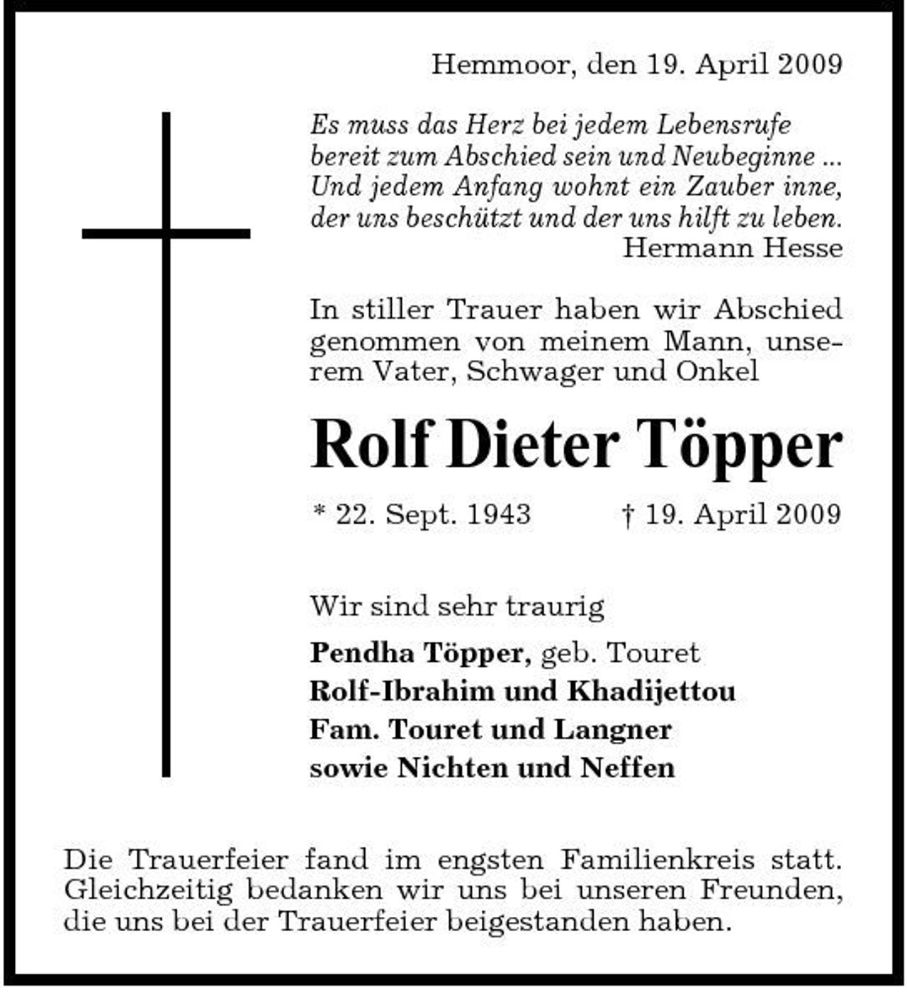 <p>Hemmoor, den 19. April 2009 Es muss das Herz bei jedem Lebensrufe bereit zum Abschied sein und Neubeginne ... Und jedem Anfang wohnt ein Zauber inne, der uns beschützt und der uns hilft zu leben. Hermann Hesse In stiller Trauer haben wir Abschied genommen von meinem Mann, unserem Vater, Schwager und Onkel</p><p>Rolf Dieter Töpper<br />* 22. Sept. 1943 Wir sind sehr traurig Pendha Töpper, geb. Touret Rolf-Ibrahim und Khadijettou Fam. Touret und Langner sowie Nichten und Neffen Die Trauerfeier fand im engsten Familienkreis statt. Gleichzeitig bedanken wir uns bei unseren Freunden, die uns bei der Trauerfeier beigestanden haben. † 19. April 2009</p>
