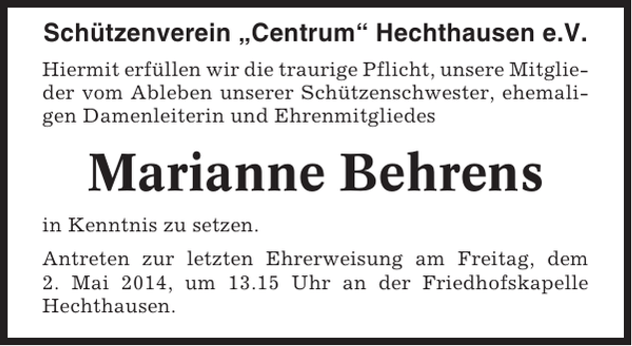 <p>Schützenverein „Centrum“ Hechthausen e.V.<br />Hiermit erfüllen wir die traurige Pflicht, unsere Mitglieder vom Ableben unserer Schützenschwester, ehemaligen Damenleiterin und Ehrenmitgliedes</p><p>Marianne Behrens<br />in Kenntnis zu setzen.<br />Antreten zur letzten Ehrerweisung am Freitag, dem<br />2. Mai 2014, um 13.15 Uhr an der Friedhofskapelle<br />Hechthausen.</p>