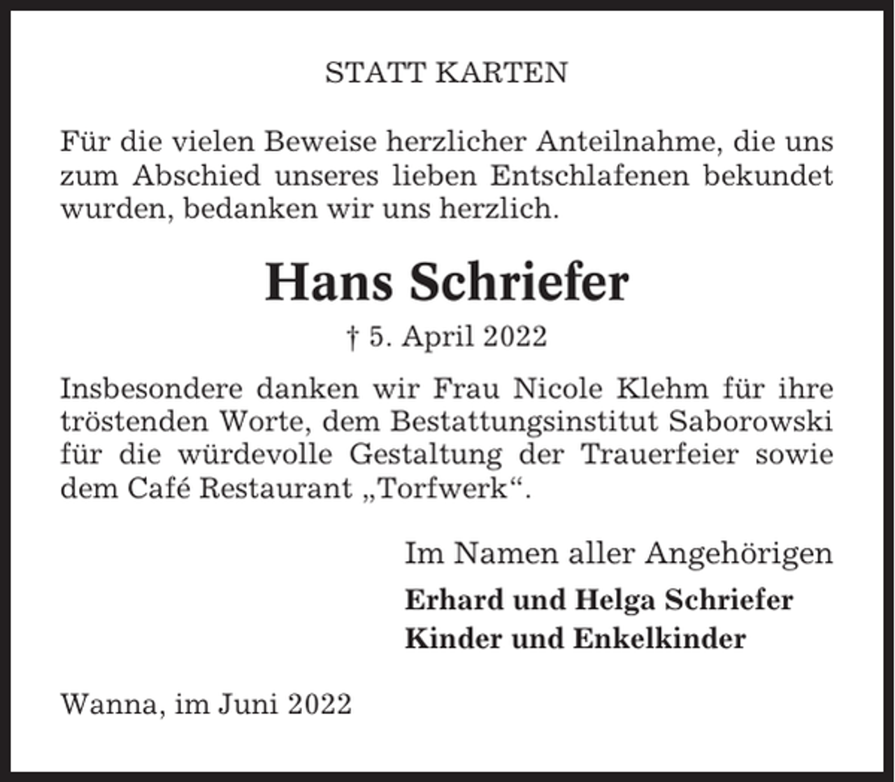 <p>STATT KARTEN<br />Für die vielen Beweise herzlicher Anteilnahme, die uns<br />zum Abschied unseres lieben Entschlafenen bekundet<br />wurden, bedanken wir uns herzlich.</p><p>Hans Schriefer<br />† 5. April 2022<br />Insbesondere danken wir Frau Nicole Klehm für ihre<br />tröstenden Worte, dem Bestattungsinstitut Saborowski<br />für die würdevolle Gestaltung der Trauerfeier sowie<br />dem Café Restaurant „Torfwerk“.</p><p>Im Namen aller Angehörigen<br />Erhard und Helga Schriefer<br />Kinder und Enkelkinder<br />Wanna, im Juni 2022</p>