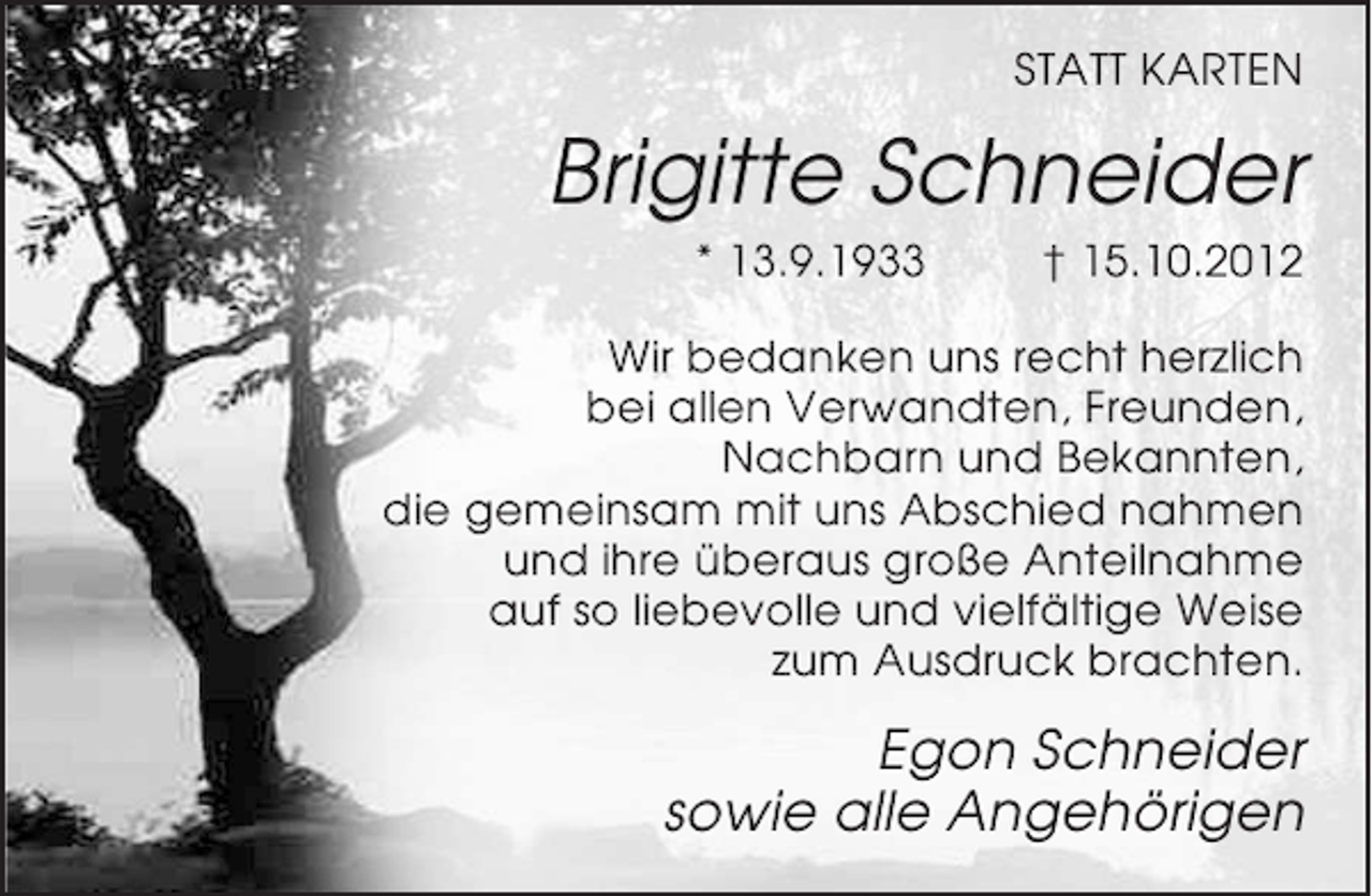 <p>STATT KARTEN</p><p>Brigitte Schneider<br />* 13.9.1933</p><p>† 15.10.2012</p><p>Wir bedanken uns recht herzlich<br />bei allen Verwandten, Freunden,<br />Nachbarn und Bekannten,<br />die gemeinsam mit uns Abschied nahmen<br />und ihre überaus große Anteilnahme<br />auf so liebevolle und vielfältige Weise<br />zum Ausdruck brachten.</p><p>Egon Schneider<br />sowie alle Angehörigen</p>