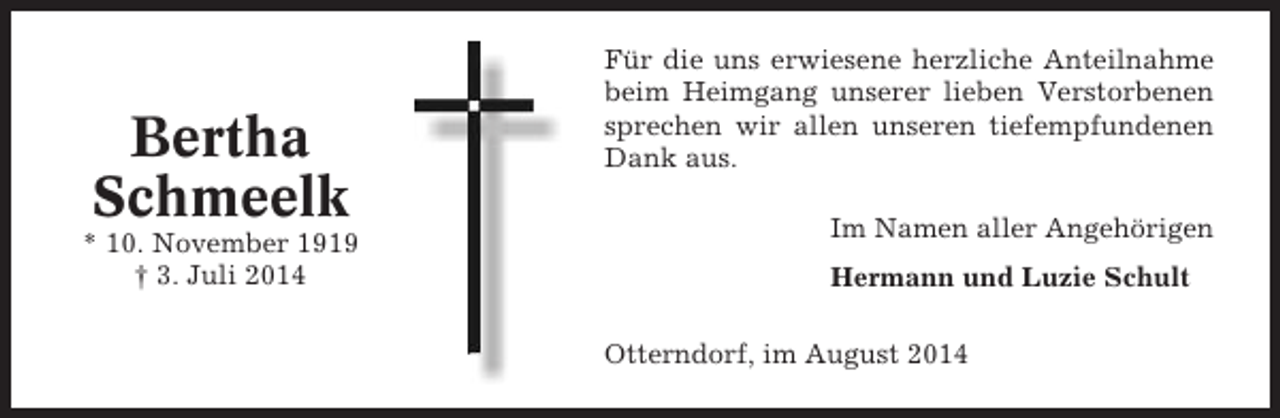 <p>Bertha<br />Schmeelk<br />* 10. November 1919<br />† 3. Juli 2014</p><p>Für die uns erwiesene herzliche Anteilnahme<br />beim Heimgang unserer lieben Verstorbenen<br />sprechen wir allen unseren tiefempfundenen<br />Dank aus.<br />Im Namen aller Angehörigen<br />Hermann und Luzie Schult<br />Otterndorf, im August 2014</p>