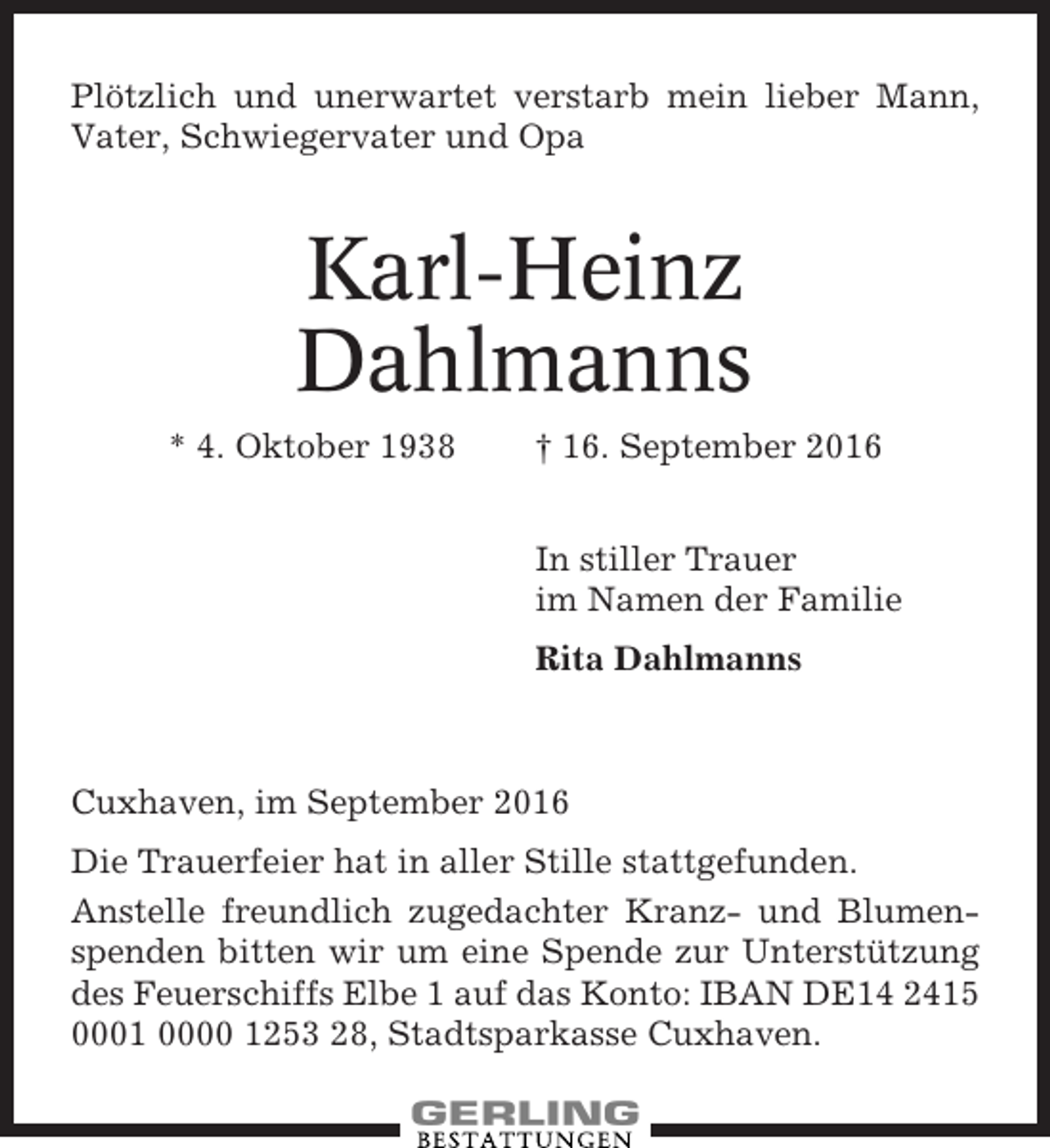 <p>Plötzlich und unerwartet verstarb mein lieber Mann,<br />Vater, Schwiegervater und Opa</p><p>Karl-Heinz<br />Dahlmanns<br />* 4. Oktober 1938</p><p>† 16. September 2016<br />In stiller Trauer<br />im Namen der Familie<br />Rita Dahlmanns</p><p>Cuxhaven, im September 2016<br />Die Trauerfeier hat in aller Stille stattgefunden.<br />Anstelle freundlich zugedachter Kranz- und Blumenspenden bitten wir um eine Spende zur Unterstützung<br />des Feuerschiffs Elbe 1 auf das Konto: IBAN DE14 2415<br />0001 0000 1253 28, Stadtsparkasse Cuxhaven.</p>