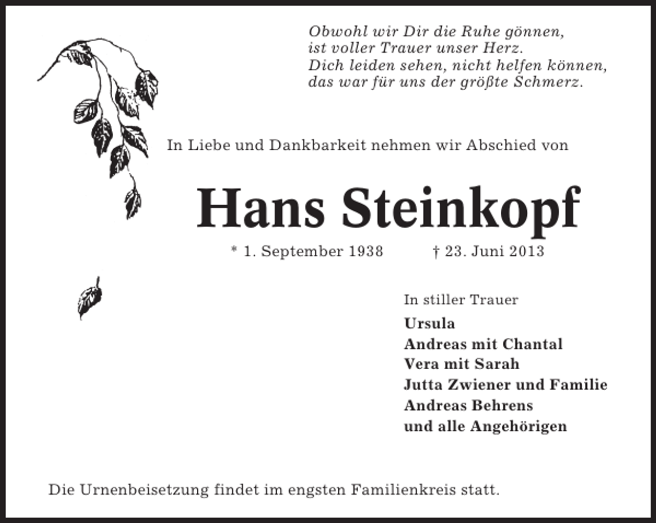 <p>Obwohl wir Dir die Ruhe gönnen,<br />ist voller Trauer unser Herz.<br />Dich leiden sehen, nicht helfen können,<br />das war für uns der größte Schmerz.</p><p>In Liebe und Dankbarkeit nehmen wir Abschied von</p><p>Hans Steinkopf<br />* 1. September 1938</p><p>† 23. Juni 2013<br />In stiller Trauer</p><p>Ursula<br />Andreas mit Chantal<br />Vera mit Sarah<br />Jutta Zwiener und Familie<br />Andreas Behrens<br />und alle Angehörigen</p><p>Die Urnenbeisetzung findet im engsten Familienkreis statt.</p>