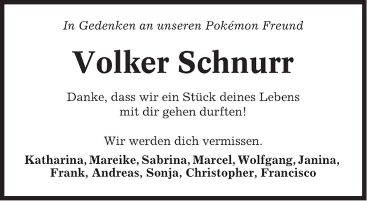 <p>In Gedenken an unseren Pokémon Freund</p><p>Volker Schnurr<br />Danke, dass wir ein Stück deines Lebens<br />mit dir gehen durften!<br />Wir werden dich vermissen.<br />Katharina, Mareike, Sabrina, Marcel, Wolfgang, Janina,<br />Frank, Andreas, Sonja, Christopher, Francisco</p>