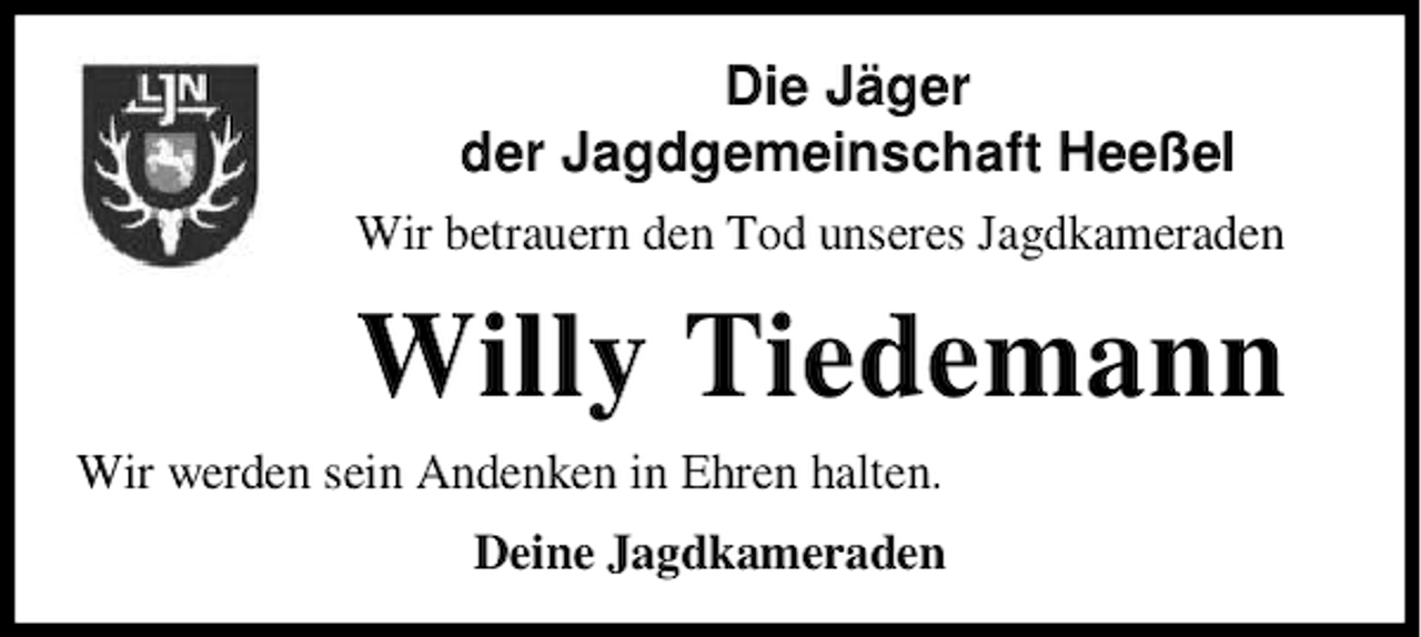 <p>Die Jäger<br />der Jagdgemeinschaft Heeßel<br />Wir betrauern den Tod unseres Jagdkameraden</p><p>Willy Tiedemann<br />Wir werden sein Andenken in Ehren halten.<br />Deine Jagdkameraden</p>