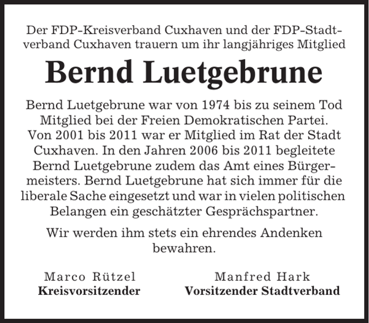 <p>Der FDP-Kreisverband Cuxhaven und der FDP-Stadtverband Cuxhaven trauern um ihr langjähriges Mitglied</p><p>Bernd Luetgebrune<br />Bernd Luetgebrune war von 1974 bis zu seinem Tod<br />Mitglied bei der Freien Demokratischen Partei.<br />Von 2001 bis 2011 war er Mitglied im Rat der Stadt<br />Cuxhaven. In den Jahren 2006 bis 2011 begleitete<br />Bernd Luetgebrune zudem das Amt eines Bürgermeisters. Bernd Luetgebrune hat sich immer für die<br />liberale Sache eingesetzt und war in vielen politischen<br />Belangen ein geschätzter Gesprächspartner.<br />Wir werden ihm stets ein ehrendes Andenken<br />bewahren.<br />Marco Rützel<br />Kreisvorsitzender</p><p>Manfred Hark<br />Vorsitzender Stadtverband</p>