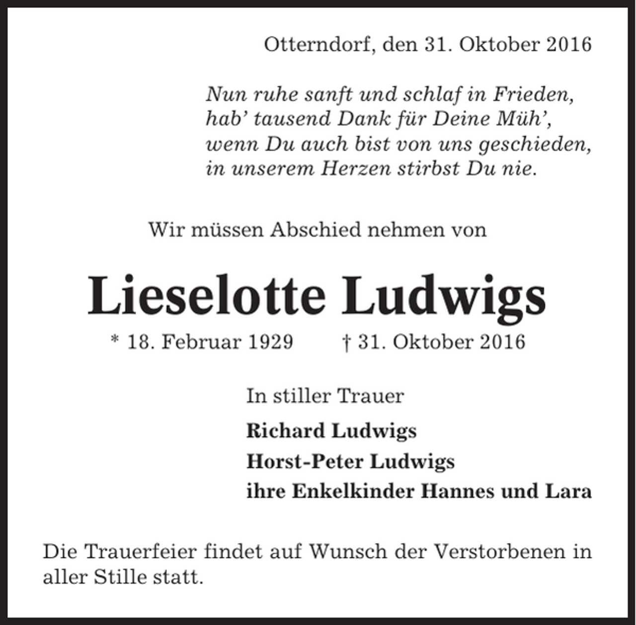 <p>Otterndorf, den 31. Oktober 2016<br />Nun ruhe sanft und schlaf in Frieden,<br />hab’ tausend Dank für Deine Müh’,<br />wenn Du auch bist von uns geschieden,<br />in unserem Herzen stirbst Du nie.<br />Wir müssen Abschied nehmen von</p><p>Lieselotte Ludwigs<br />* 18. Februar 1929</p><p>† 31. Oktober 2016</p><p>In stiller Trauer<br />Richard Ludwigs<br />Horst-Peter Ludwigs<br />ihre Enkelkinder Hannes und Lara<br />Die Trauerfeier findet auf Wunsch der Verstorbenen in<br />aller Stille statt.</p>