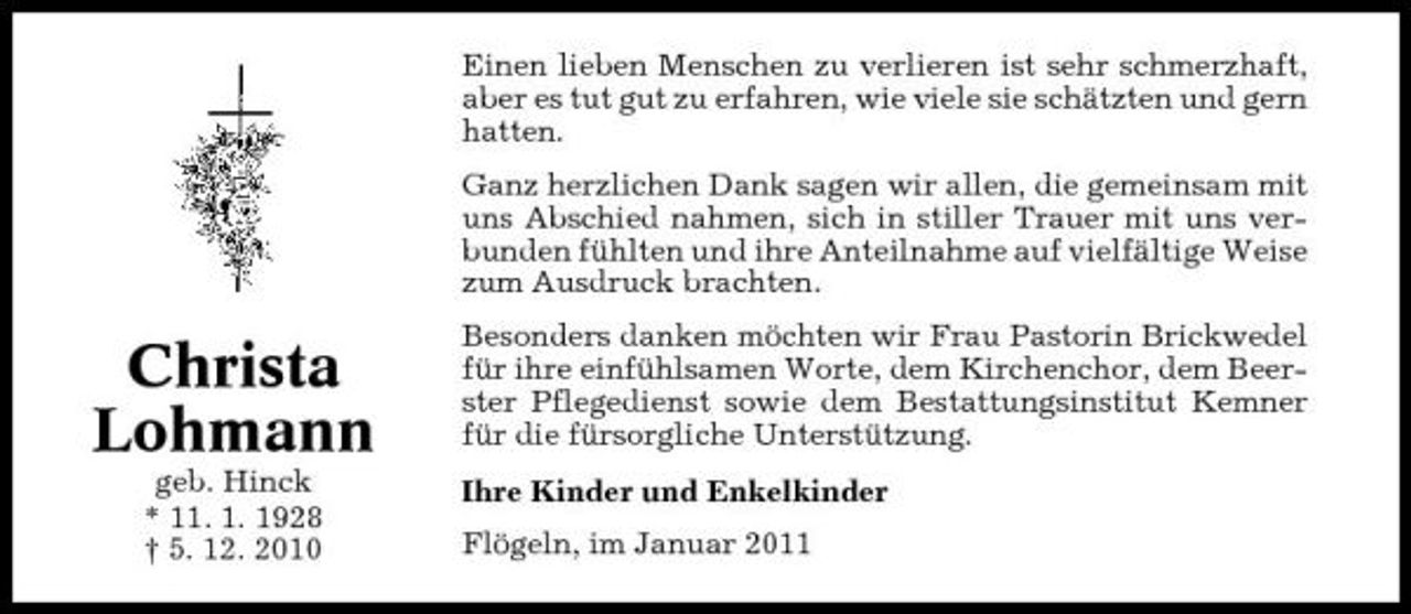 <p>Einen lieben Menschen zu verlieren ist sehr schmerzhaft, aber es tut gut zu erfahren, wie viele sie schätzten und gern hatten. Ganz herzlichen Dank sagen wir allen, die gemeinsam mit uns Abschied nahmen, sich in stiller Trauer mit uns verbunden fühlten und ihre Anteilnahme auf vielfältige Weise zum Ausdruck brachten.</p><p>Christa Lohmann<br />geb. Hinck * 11. 1. 1928 † 5. 12. 2010</p><p>Besonders danken möchten wir Frau Pastorin Brickwedel für ihre einfühlsamen Worte, dem Kirchenchor, dem Beerster Pflegedienst sowie dem Bestattungsinstitut Kemner für die fürsorgliche Unterstützung. Ihre Kinder und Enkelkinder Flögeln, im Januar 2011</p>