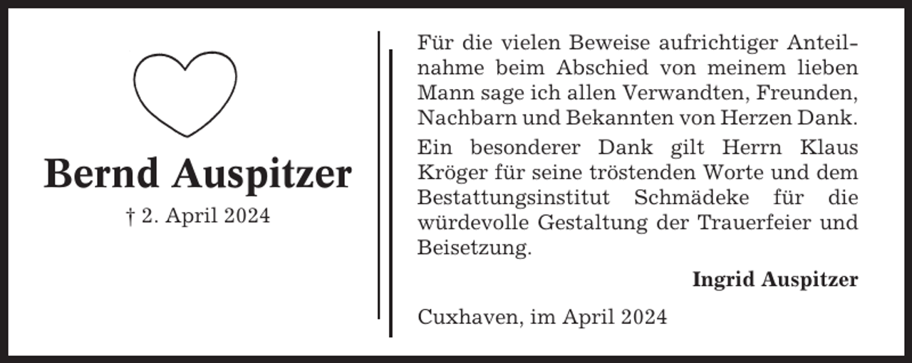 <p>Bernd Auspitzer<br />† 2. April 2024</p><p>Für die vielen Beweise aufrichtiger Anteilnahme beim Abschied von meinem lieben<br />Mann sage ich allen Verwandten, Freunden,<br />Nachbarn und Bekannten von Herzen Dank.<br />Ein besonderer Dank gilt Herrn Klaus<br />Kröger für seine tröstenden Worte und dem<br />Bestattungsinstitut Schmädeke für die<br />würdevolle Gestaltung der Trauerfeier und<br />Beisetzung.<br />Ingrid Auspitzer<br />Cuxhaven, im April 2024</p>