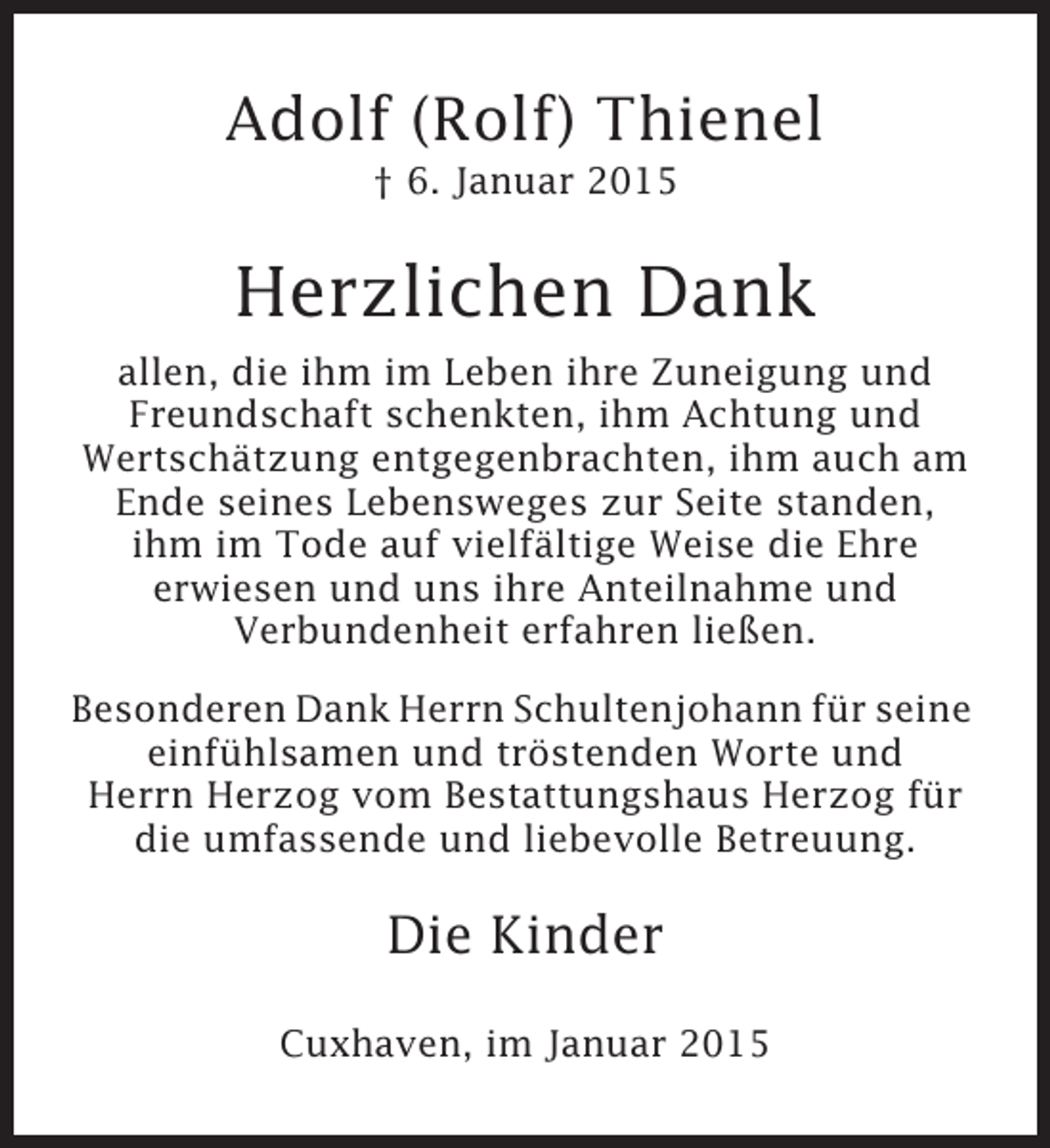 <p>Adolf (Rolf) Thienel<br />† 6. Januar 2015</p><p>Herzlichen Dank<br />allen, die ihm im Leben ihre Zuneigung und<br />Freundschaft schenkten, ihm Achtung und<br />Wertschätzung entgegenbrachten, ihm auch am<br />Ende seines Lebensweges zur Seite standen,<br />ihm im Tode auf vielfältige Weise die Ehre<br />erwiesen und uns ihre Anteilnahme und<br />Verbundenheit erfahren ließen.<br />Besonderen Dank Herrn Schultenjohann für seine<br />einfühlsamen und tröstenden Worte und<br />Herrn Herzog vom Bestattungshaus Herzog für<br />die umfassende und liebevolle Betreuung.</p><p>Die Kinder<br />Cuxhaven, im Januar 2015</p>