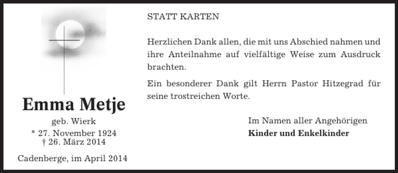 <p>STATT KARTEN<br />Herzlichen Dank allen, die mit uns Abschied nahmen und<br />ihre Anteilnahme auf vielfältige Weise zum Ausdruck<br />brachten.</p><p>Emma Metje<br />geb. Wierk<br />* 27. November 1924<br />† 26. März 2014<br />Cadenberge, im April 2014</p><p>Ein besonderer Dank gilt Herrn Pastor Hitzegrad für<br />seine trostreichen Worte.<br />Im Namen aller Angehörigen<br />Kinder und Enkelkinder</p>