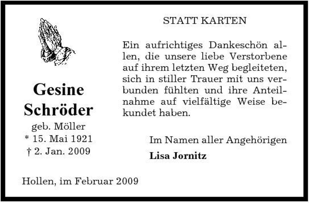 <p>STATT KARTEN Ein aufrichtiges Dankeschön allen, die unsere liebe Verstorbene auf ihrem letzten Weg begleiteten, sich in stiller Trauer mit uns verbunden fühlten und ihre Anteilnahme auf vielfältige Weise bekundet haben. Im Namen aller Angehörigen Lisa Jornitz</p><p>Gesine Schröder<br />geb. Möller * 15. Mai 1921 † 2. Jan. 2009</p><p>Hollen, im Februar 2009</p>