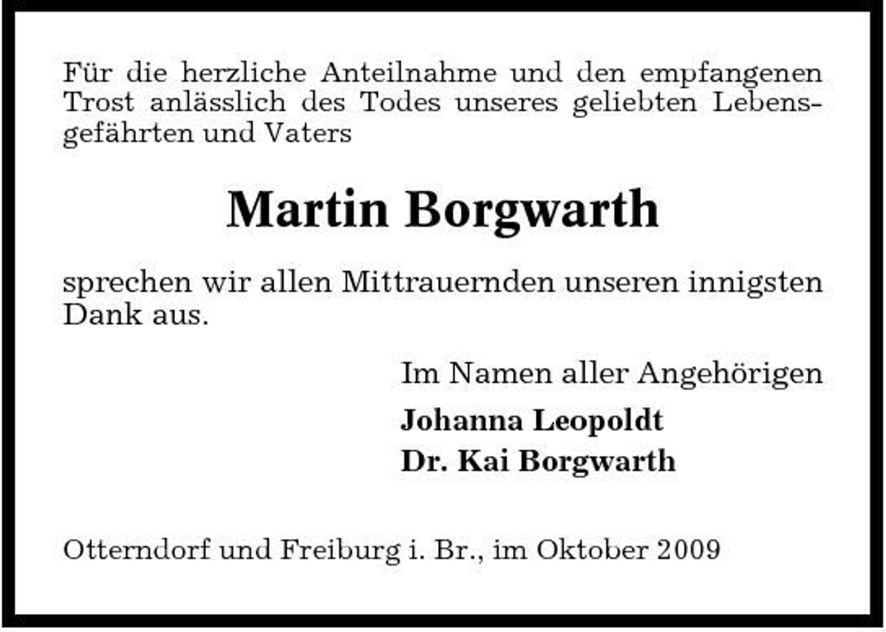 <p>Für die herzliche Anteilnahme und den empfangenen Trost anlässlich des Todes unseres geliebten Lebensgefährten und Vaters</p><p>Martin Borgwarth<br />sprechen wir allen Mittrauernden unseren innigsten Dank aus. Im Namen aller Angehörigen Johanna Leopoldt Dr. Kai Borgwarth<br />Otterndorf und Freiburg i. Br., im Oktober 2009</p>
