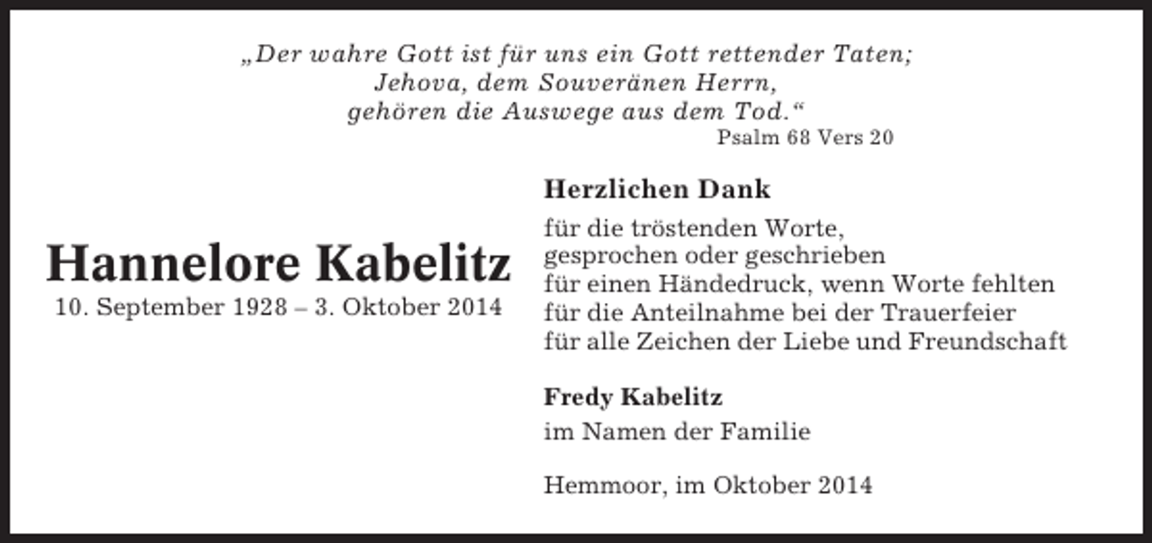 <p>„Der wahre Gott ist für uns ein Gott rettender Taten;<br />Jehova, dem Souveränen Herrn,<br />gehören die Auswege aus dem Tod.“<br />Psalm 68 Vers 20</p><p>Herzlichen Dank</p><p>Hannelore Kabelitz<br />10. September 1928 – 3. Oktober 2014</p><p>für die tröstenden Worte,<br />gesprochen oder geschrieben<br />für einen Händedruck, wenn Worte fehlten<br />für die Anteilnahme bei der Trauerfeier<br />für alle Zeichen der Liebe und Freundschaft<br />Fredy Kabelitz<br />im Namen der Familie<br />Hemmoor, im Oktober 2014</p>
