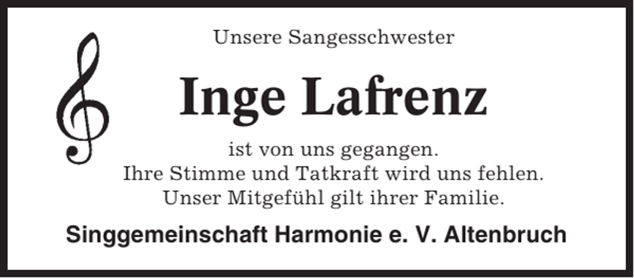 <p>Unsere Sangesschwester</p><p>Inge Lafrenz<br />ist von uns gegangen.<br />Ihre Stimme und Tatkraft wird uns fehlen.<br />Unser Mitgefühl gilt ihrer Familie.</p><p>Singgemeinschaft Harmonie e. V. Altenbruch</p>