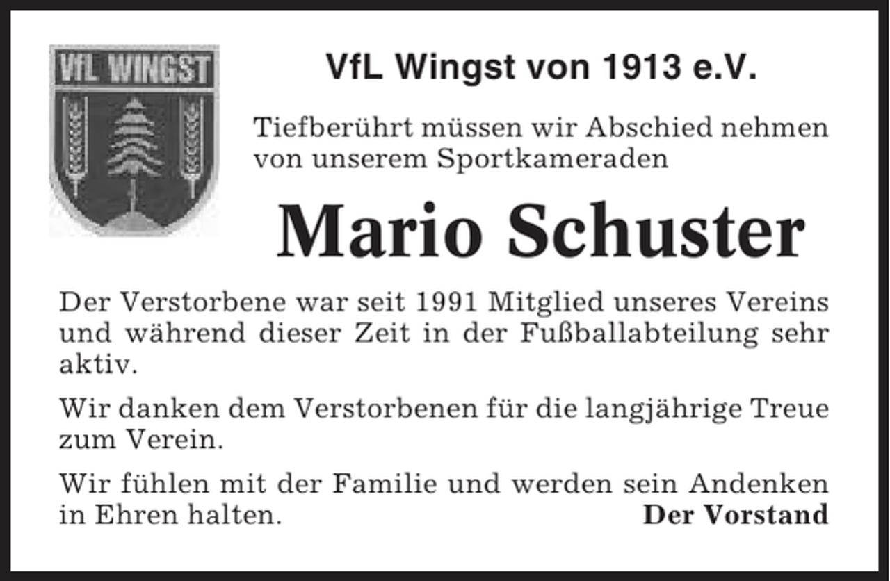 <p>VfL Wingst von 1913 e.V.<br />Tiefberührt müssen wir Abschied nehmen<br />von unserem Sportkameraden</p><p>Mario Schuster<br />Der Verstorbene war seit 1991 Mitglied unseres Vereins<br />und während dieser Zeit in der Fußballabteilung sehr<br />aktiv.<br />Wir danken dem Verstorbenen für die langjährige Treue<br />zum Verein.<br />Wir fühlen mit der Familie und werden sein Andenken<br />in Ehren halten.<br />Der Vorstand</p>