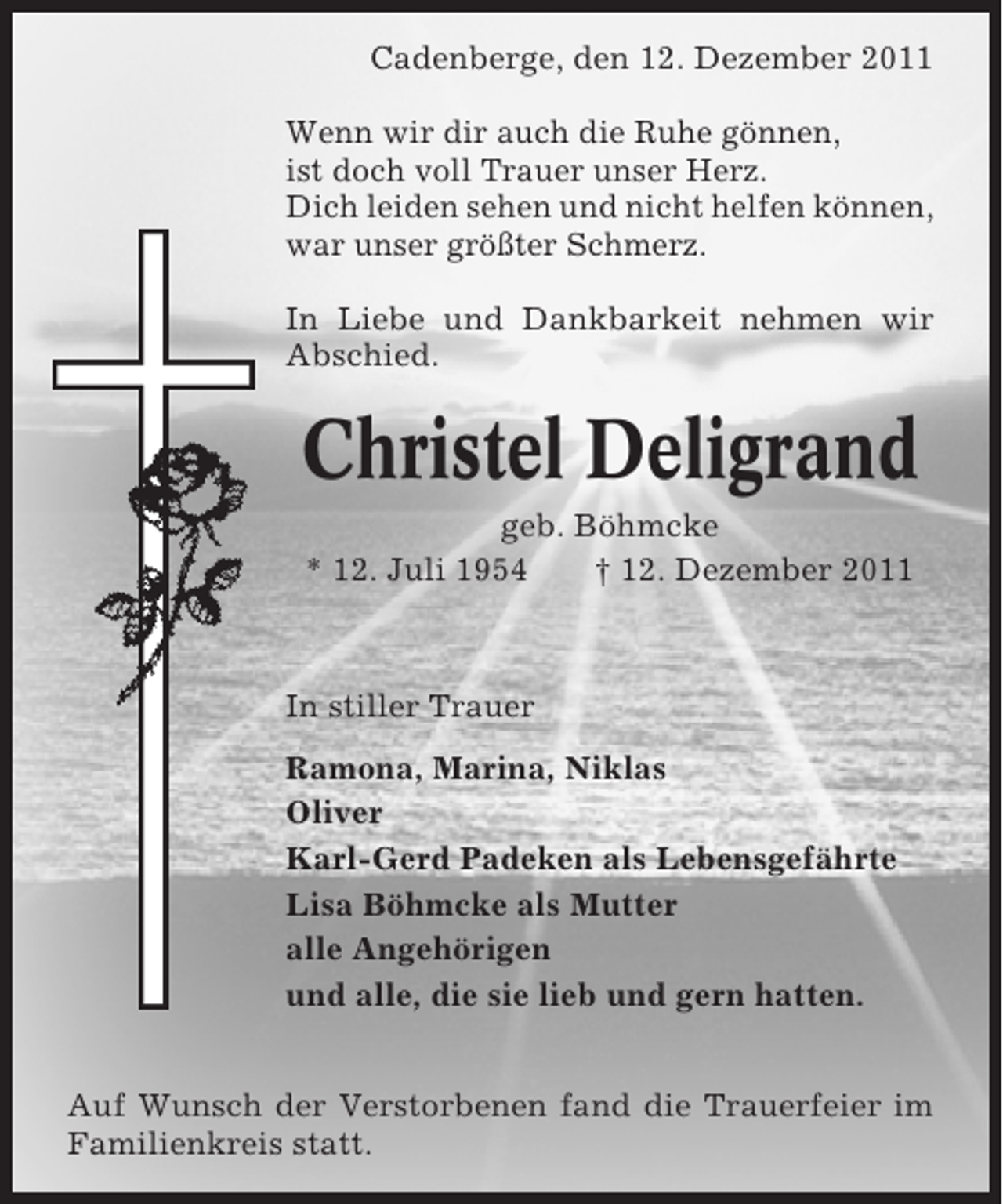 <p>Cadenberge, den 12. Dezember 2011<br />Wenn wir dir auch die Ruhe gönnen,<br />ist doch voll Trauer unser Herz.<br />Dich leiden sehen und nicht helfen können,<br />war unser größter Schmerz.<br />In Liebe und Dankbarkeit nehmen wir<br />Abschied.</p><p>Christel Deligrand<br />geb. Böhmcke<br />* 12. Juli 1954<br />† 12. Dezember 2011</p><p>In stiller Trauer<br />Ramona, Marina, Niklas<br />Oliver<br />Karl-Gerd Padeken als Lebensgefährte<br />Lisa Böhmcke als Mutter<br />alle Angehörigen<br />und alle, die sie lieb und gern hatten.<br />Auf Wunsch der Verstorbenen fand die Trauerfeier im<br />Familienkreis statt.</p>