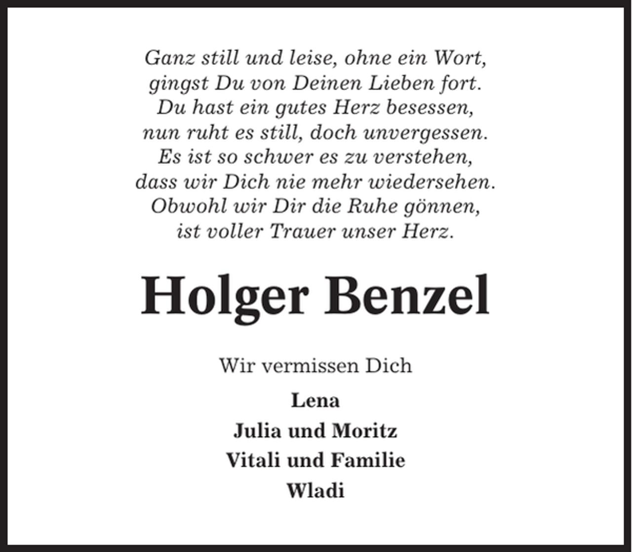 <p>Ganz still und leise, ohne ein Wort,<br />gingst Du von Deinen Lieben fort.<br />Du hast ein gutes Herz besessen,<br />nun ruht es still, doch unvergessen.<br />Es ist so schwer es zu verstehen,<br />dass wir Dich nie mehr wiedersehen.<br />Obwohl wir Dir die Ruhe gönnen,<br />ist voller Trauer unser Herz.</p><p>Holger Benzel<br />Wir vermissen Dich<br />Lena<br />Julia und Moritz<br />Vitali und Familie<br />Wladi</p>