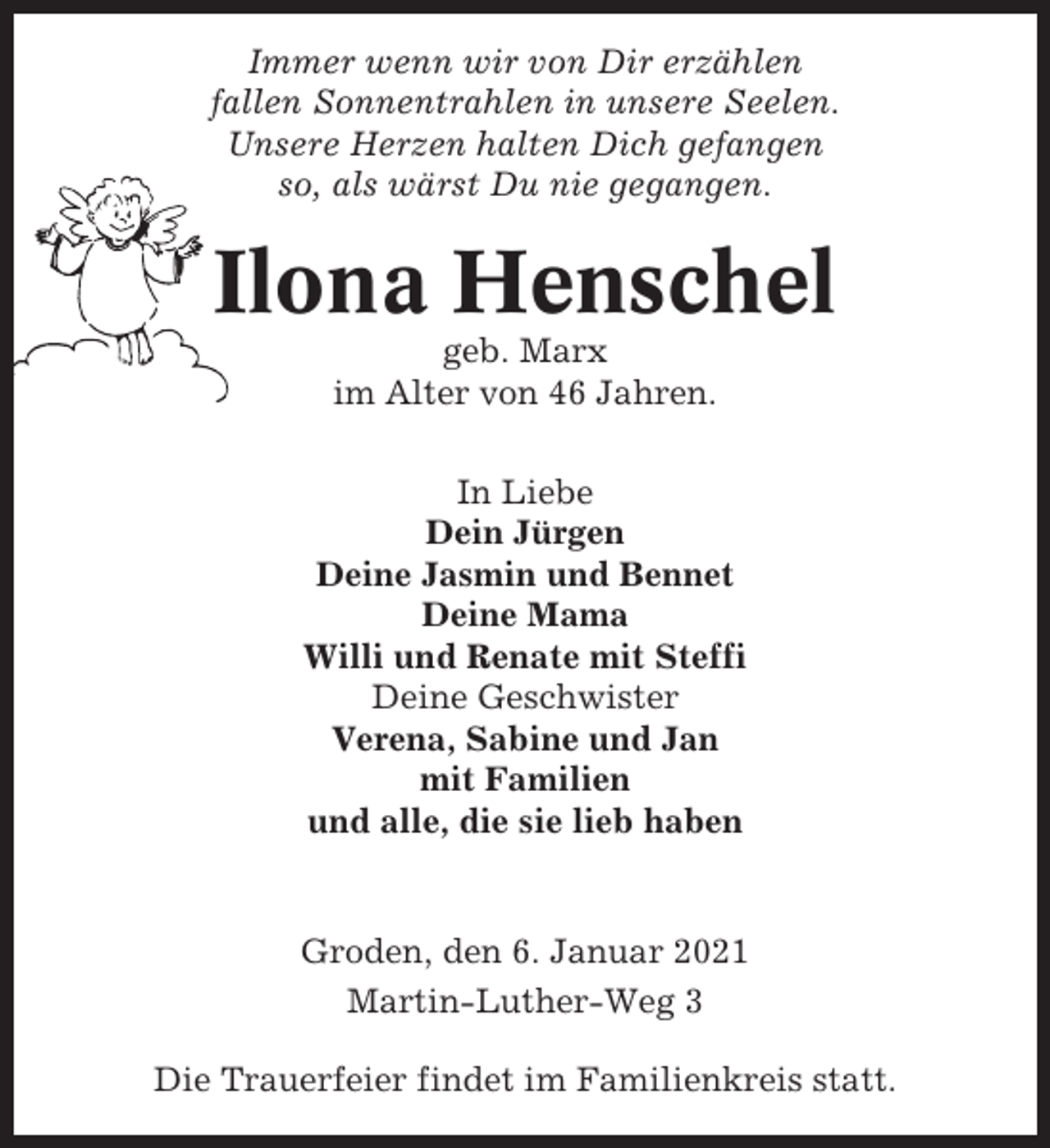 <p>Immer wenn wir von Dir erzählen<br />fallen Sonnentrahlen in unsere Seelen.<br />Unsere Herzen halten Dich gefangen<br />so, als wärst Du nie gegangen.</p><p>Ilona Henschel<br />geb. Marx<br />im Alter von 46 Jahren.<br />In Liebe<br />Dein Jürgen<br />Deine Jasmin und Bennet<br />Deine Mama<br />Willi und Renate mit Steffi<br />Deine Geschwister<br />Verena, Sabine und Jan<br />mit Familien<br />und alle, die sie lieb haben</p><p>Groden, den 6. Januar 2021<br />Martin-Luther-Weg 3<br />Die Trauerfeier findet im Familienkreis statt.</p>
