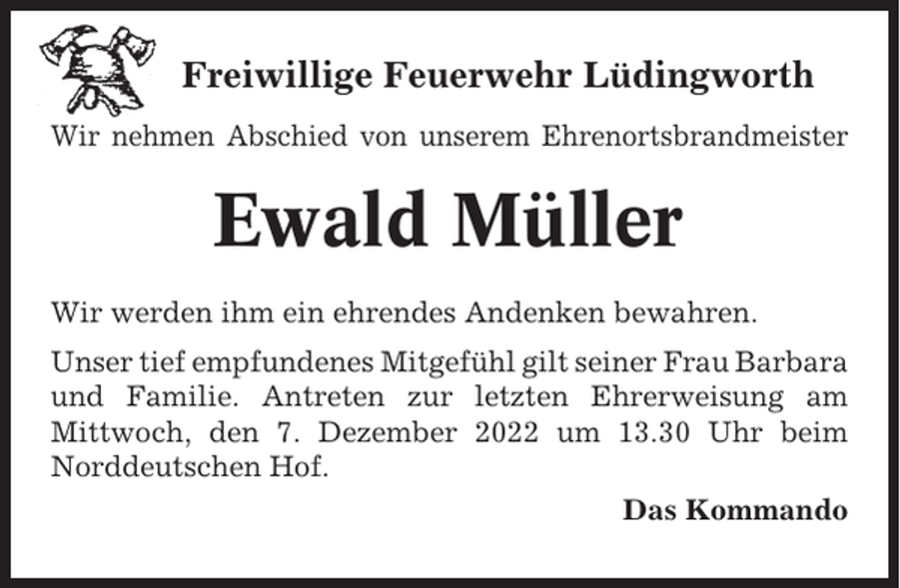 <p>Freiwillige Feuerwehr Lüdingworth<br />Wir nehmen Abschied von unserem Ehrenortsbrandmeister</p><p>Ewald Müller<br />Wir werden ihm ein ehrendes Andenken bewahren.<br />Unser tief empfundenes Mitgefühl gilt seiner Frau Barbara<br />und Familie. Antreten zur letzten Ehrerweisung am<br />Mittwoch, den 7. Dezember 2022 um 13.30 Uhr beim<br />Norddeutschen Hof.<br />Das Kommando</p>
