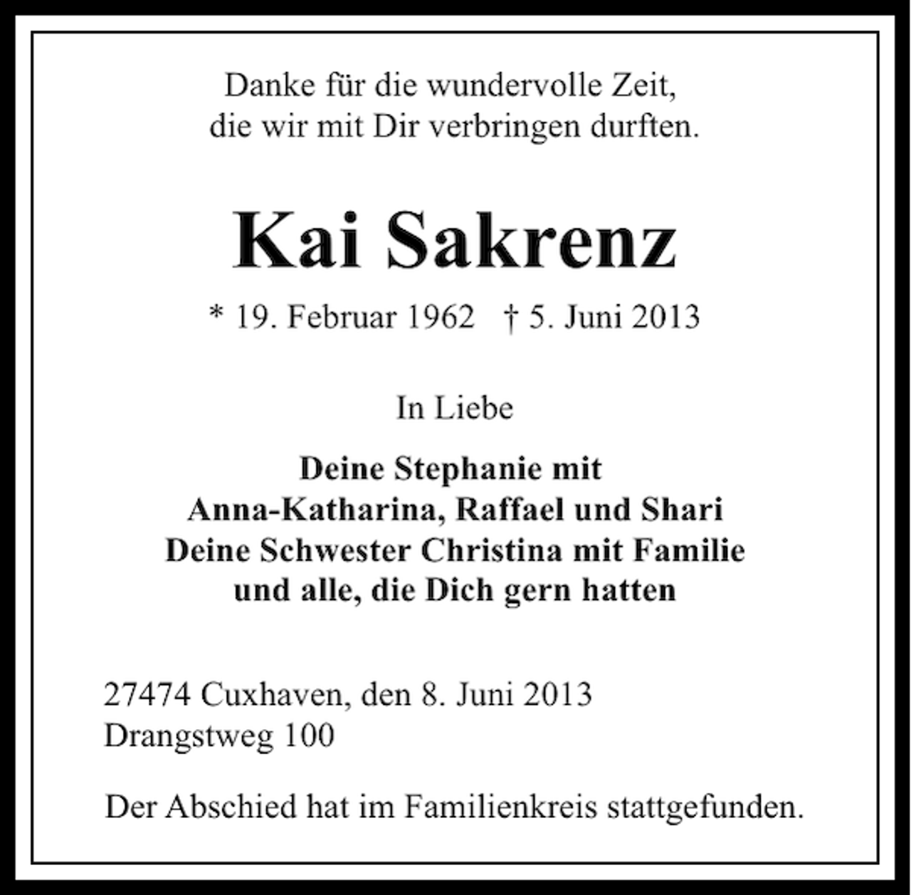<p>Danke für die wundervolle Zeit,<br />die wir mit Dir verbringen durften.</p><p>Kai Sakrenz</p><p>* 19. Februar 1962 † 5. Juni 2013<br />In Liebe<br />Deine Stephanie mit<br />Anna-Katharina, Raffael und Shari<br />Deine Schwester Christina mit Familie<br />und alle, die Dich gern hatten<br />27474 Cuxhaven, den 8. Juni 2013<br />Drangstweg 100<br />Der Abschied hat im Familienkreis stattgefunden.</p>