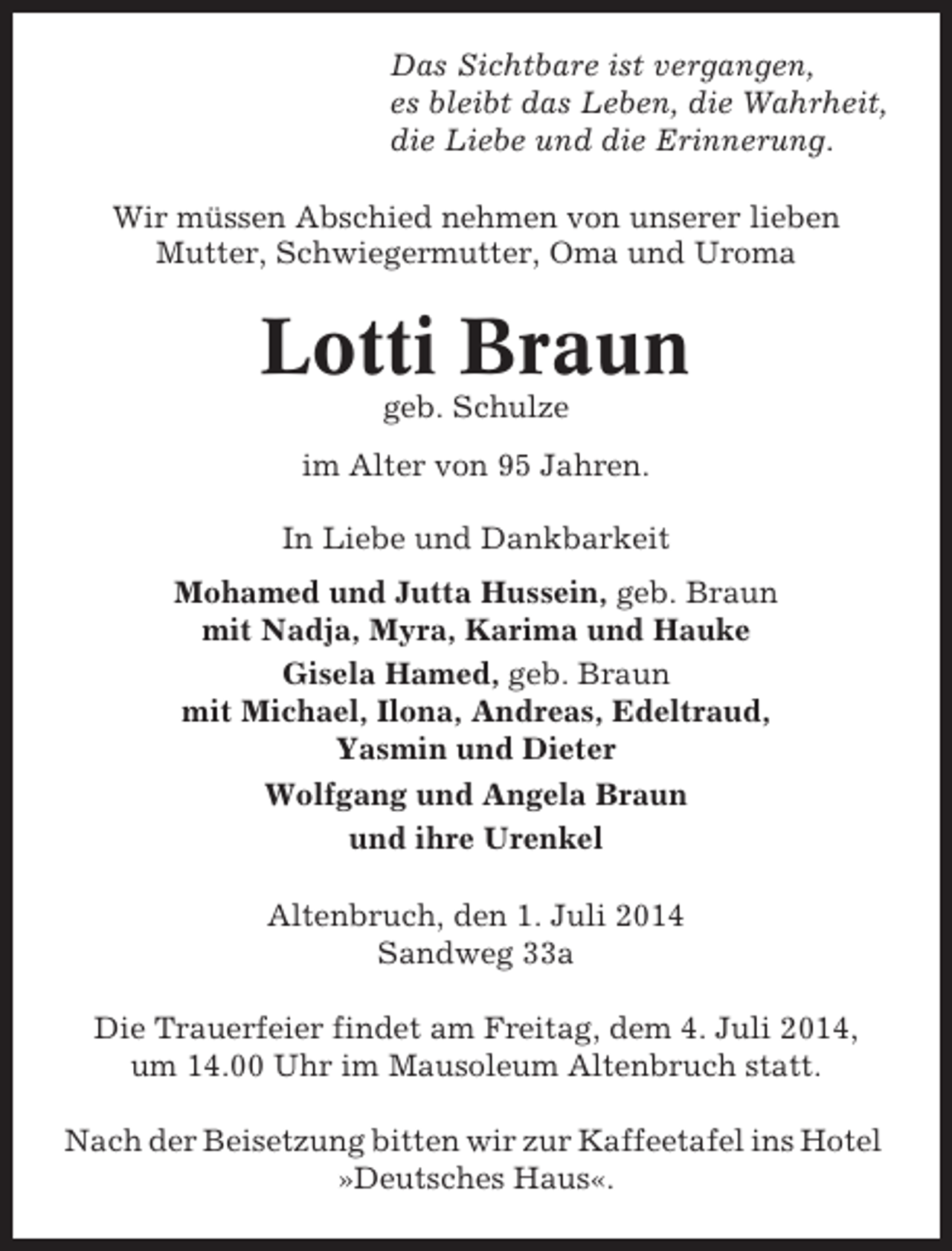 <p>Das Sichtbare ist vergangen,<br />es bleibt das Leben, die Wahrheit,<br />die Liebe und die Erinnerung.<br />Wir müssen Abschied nehmen von unserer lieben<br />Mutter, Schwiegermutter, Oma und Uroma</p><p>Lotti Braun<br />geb. Schulze<br />im Alter von 95 Jahren.<br />In Liebe und Dankbarkeit<br />Mohamed und Jutta Hussein, geb. Braun<br />mit Nadja, Myra, Karima und Hauke<br />Gisela Hamed, geb. Braun<br />mit Michael, Ilona, Andreas, Edeltraud,<br />Yasmin und Dieter<br />Wolfgang und Angela Braun<br />und ihre Urenkel<br />Altenbruch, den 1. Juli 2014<br />Sandweg 33a<br />Die Trauerfeier findet am Freitag, dem 4. Juli 2014,<br />um 14.00 Uhr im Mausoleum Altenbruch statt.<br />Nach der Beisetzung bitten wir zur Kaffeetafel ins Hotel<br />»Deutsches Haus«.</p>