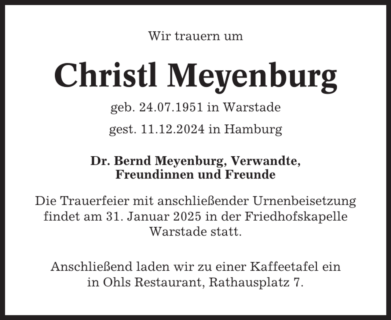 <p>Wir trauern um</p><p>Christl Meyenburg<br />geb. 24.07.1951 in Warstade<br />gest. 11.12.2024 in Hamburg<br />Dr. Bernd Meyenburg, Verwandte,<br />Freundinnen und Freunde<br />Die Trauerfeier mit anschließender Urnenbeisetzung<br />findet am 31. Januar 2025 in der Friedhofskapelle<br />Warstade statt.<br />Anschließend laden wir zu einer Kaffeetafel ein<br />in Ohls Restaurant, Rathausplatz 7.</p>