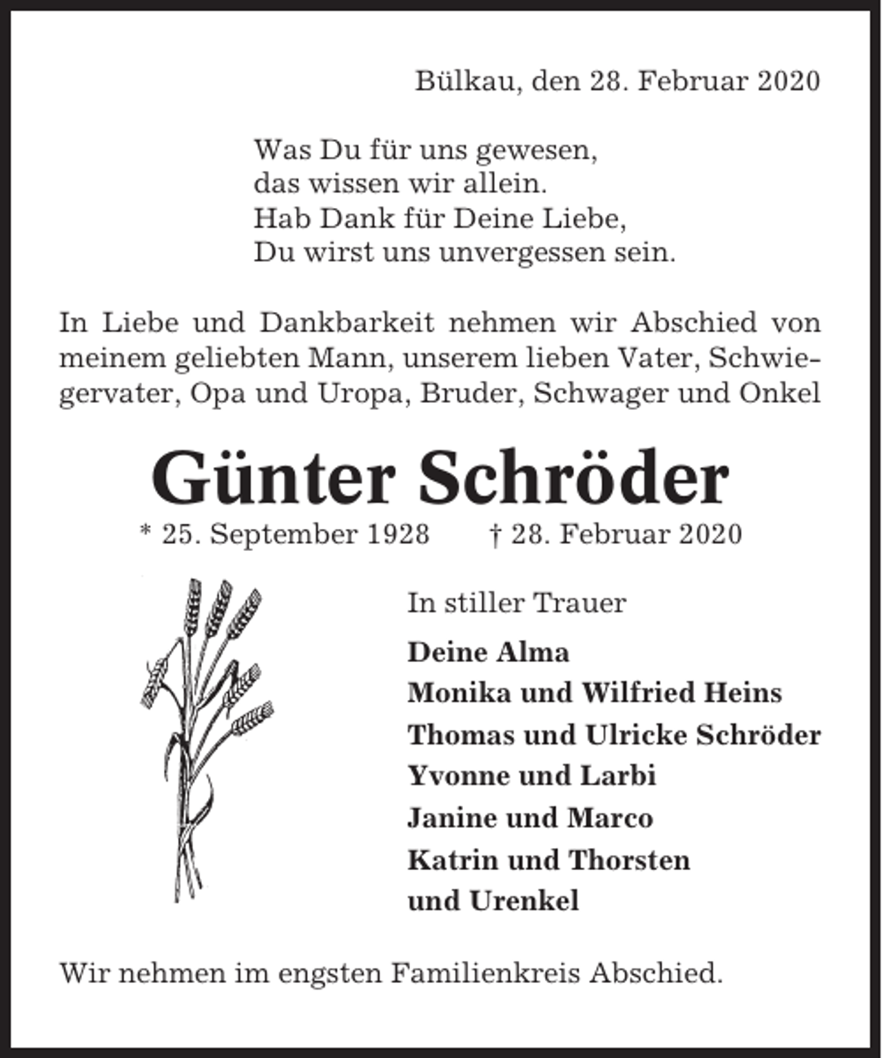 <p>Bülkau, den 28. Februar 2020<br />Was Du für uns gewesen,<br />das wissen wir allein.<br />Hab Dank für Deine Liebe,<br />Du wirst uns unvergessen sein.<br />In Liebe und Dankbarkeit nehmen wir Abschied von<br />meinem geliebten Mann, unserem lieben Vater, Schwiegervater, Opa und Uropa, Bruder, Schwager und Onkel</p><p>Günter Schröder<br />* 25. September 1928</p><p>† 28. Februar 2020</p><p>In stiller Trauer<br />Deine Alma<br />Monika und Wilfried Heins<br />Thomas und Ulricke Schröder<br />Yvonne und Larbi<br />Janine und Marco<br />Katrin und Thorsten<br />und Urenkel<br />Wir nehmen im engsten Familienkreis Abschied.</p>
