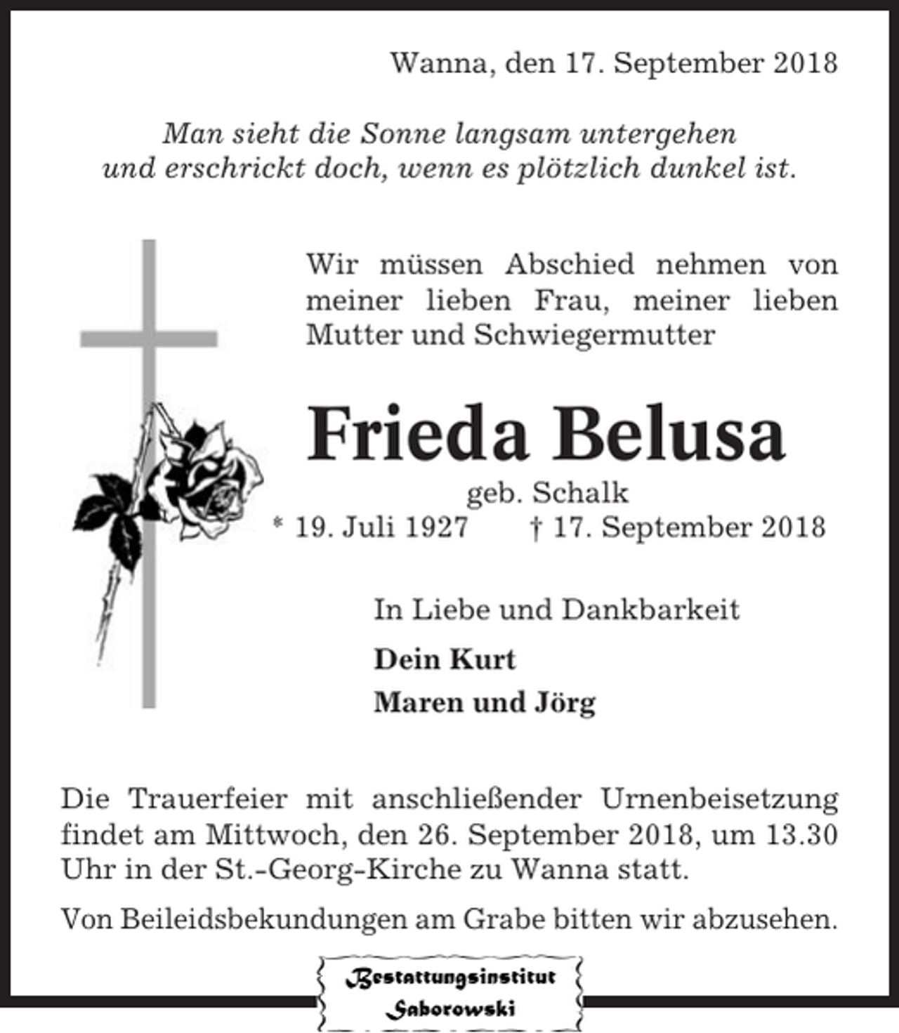 <p>Wanna, den 17. September 2018<br />Man sieht die Sonne langsam untergehen<br />und erschrickt doch, wenn es plötzlich dunkel ist.<br />Wir müssen Abschied nehmen von<br />meiner lieben Frau, meiner lieben<br />Mutter und Schwiegermutter</p><p>Frieda Belusa<br />geb. Schalk<br />* 19. Juli 1927<br />† 17. September 2018<br />In Liebe und Dankbarkeit<br />Dein Kurt<br />Maren und Jörg<br />Die Trauerfeier mit anschließender Urnenbeisetzung<br />findet am Mittwoch, den 26. September 2018, um 13.30<br />Uhr in der St.-Georg-Kirche zu Wanna statt.<br />Von Beileidsbekundungen am Grabe bitten wir abzusehen.</p>