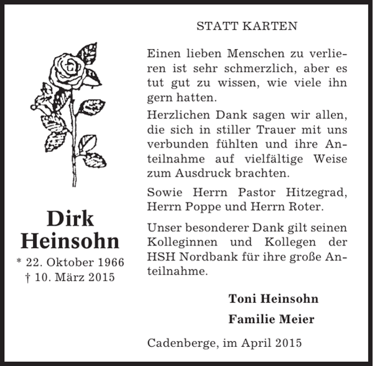 <p>STATT KARTEN<br />Einen lieben Menschen zu verlieren ist sehr schmerzlich, aber es<br />tut gut zu wissen, wie viele ihn<br />gern hatten.<br />Herzlichen Dank sagen wir allen,<br />die sich in stiller Trauer mit uns<br />verbunden fühlten und ihre Anteilnahme auf vielfältige Weise<br />zum Ausdruck brachten.</p><p>Dirk<br />Heinsohn<br />* 22. Oktober 1966<br />† 10. März 2015</p><p>Sowie Herrn Pastor Hitzegrad,<br />Herrn Poppe und Herrn Roter.<br />Unser besonderer Dank gilt seinen<br />Kolleginnen und Kollegen der<br />HSH Nordbank für ihre große Anteilnahme.</p><p>Toni Heinsohn<br />Familie Meier<br />Cadenberge, im April 2015</p>