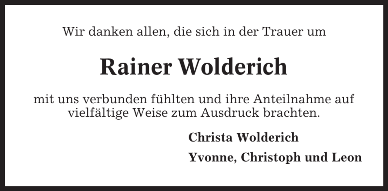 <p>Wir danken allen, die sich in der Trauer um</p><p>Rainer Wolderich<br />mit uns verbunden fühlten und ihre Anteilnahme auf<br />vielfältige Weise zum Ausdruck brachten.<br />Christa Wolderich<br />Yvonne, Christoph und Leon</p>