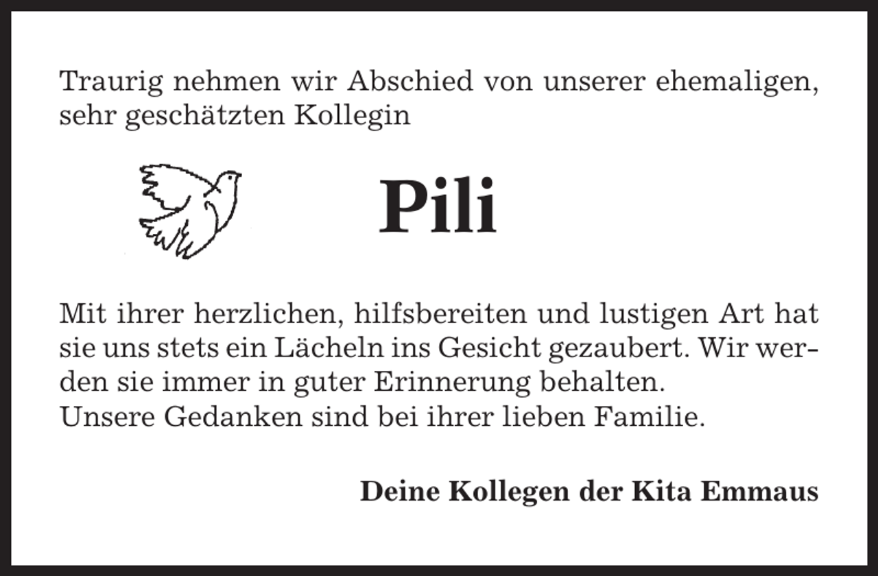 <p>Traurig nehmen wir Abschied von unserer ehemaligen,<br />sehr geschätzten Kollegin</p><p>Pili<br />Mit ihrer herzlichen, hilfsbereiten und lustigen Art hat<br />sie uns stets ein Lächeln ins Gesicht gezaubert. Wir werden sie immer in guter Erinnerung behalten.<br />Unsere Gedanken sind bei ihrer lieben Familie.<br />Deine Kollegen der Kita Emmaus</p>