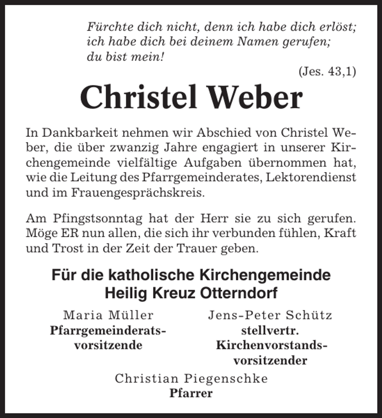 <p>Fürchte dich nicht, denn ich habe dich erlöst;<br />ich habe dich bei deinem Namen gerufen;<br />du bist mein!<br />(Jes. 43,1)</p><p>Christel Weber<br />In Dankbarkeit nehmen wir Abschied von Christel Weber, die über zwanzig Jahre engagiert in unserer Kirchengemeinde vielfältige Aufgaben übernommen hat,<br />wie die Leitung des Pfarrgemeinderates, Lektorendienst<br />und im Frauengesprächskreis.<br />Am Pfingstsonntag hat der Herr sie zu sich gerufen.<br />Möge ER nun allen, die sich ihr verbunden fühlen, Kraft<br />und Trost in der Zeit der Trauer geben.</p><p>Für die katholische Kirchengemeinde<br />Heilig Kreuz Otterndorf<br />Maria Müller<br />Pfarrgemeinderatsvorsitzende</p><p>Jens-Peter Schütz<br />stellvertr.<br />Kirchenvorstandsvorsitzender<br />Christian Piegenschke<br />Pfarrer</p>