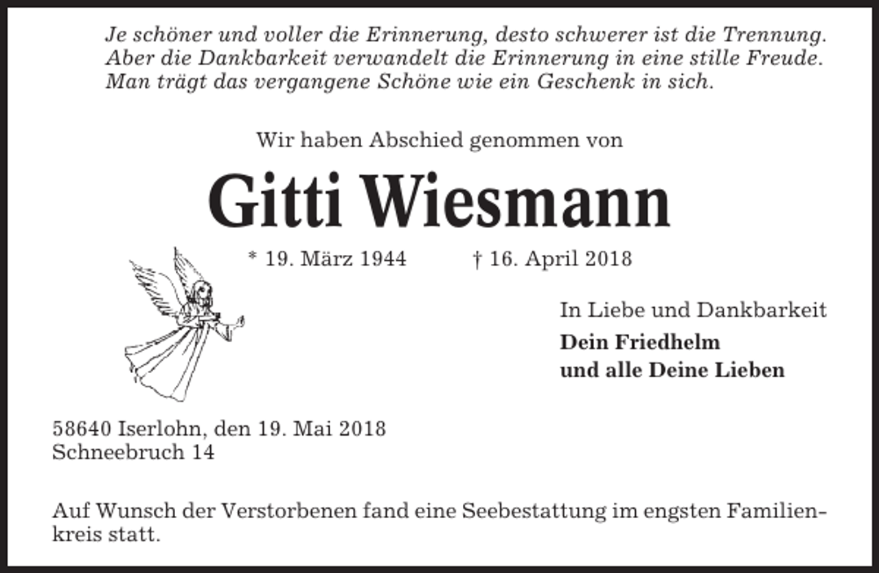 <p>Je schöner und voller die Erinnerung, desto schwerer ist die Trennung.<br />Aber die Dankbarkeit verwandelt die Erinnerung in eine stille Freude.<br />Man trägt das vergangene Schöne wie ein Geschenk in sich.<br />Wir haben Abschied genommen von</p><p>Gitti Wiesmann<br />* 19. März 1944</p><p>† 16. April 2018<br />In Liebe und Dankbarkeit<br />Dein Friedhelm<br />und alle Deine Lieben</p><p>58640 Iserlohn, den 19. Mai 2018<br />Schneebruch 14<br />Auf Wunsch der Verstorbenen fand eine Seebestattung im engsten Familienkreis statt.</p>