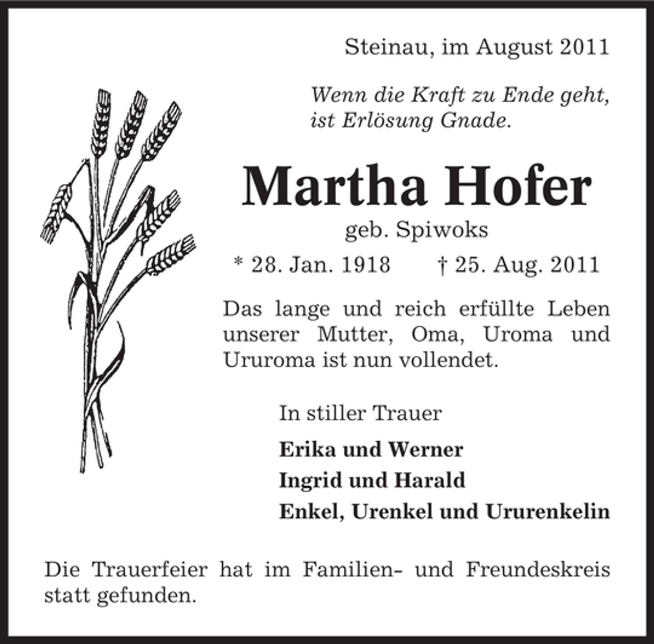 <p>Steinau, im August 2011<br />Wenn die Kraft zu Ende geht,<br />ist Erlösung Gnade.</p><p>Martha Hofer<br />geb. Spiwoks<br />* 28. Jan. 1918</p><p>† 25. Aug. 2011</p><p>Das lange und reich erfüllte Leben<br />unserer Mutter, Oma, Uroma und<br />Ururoma ist nun vollendet.<br />In stiller Trauer<br />Erika und Werner<br />Ingrid und Harald<br />Enkel, Urenkel und Ururenkelin<br />Die Trauerfeier hat im Familien- und Freundeskreis<br />statt gefunden.</p>